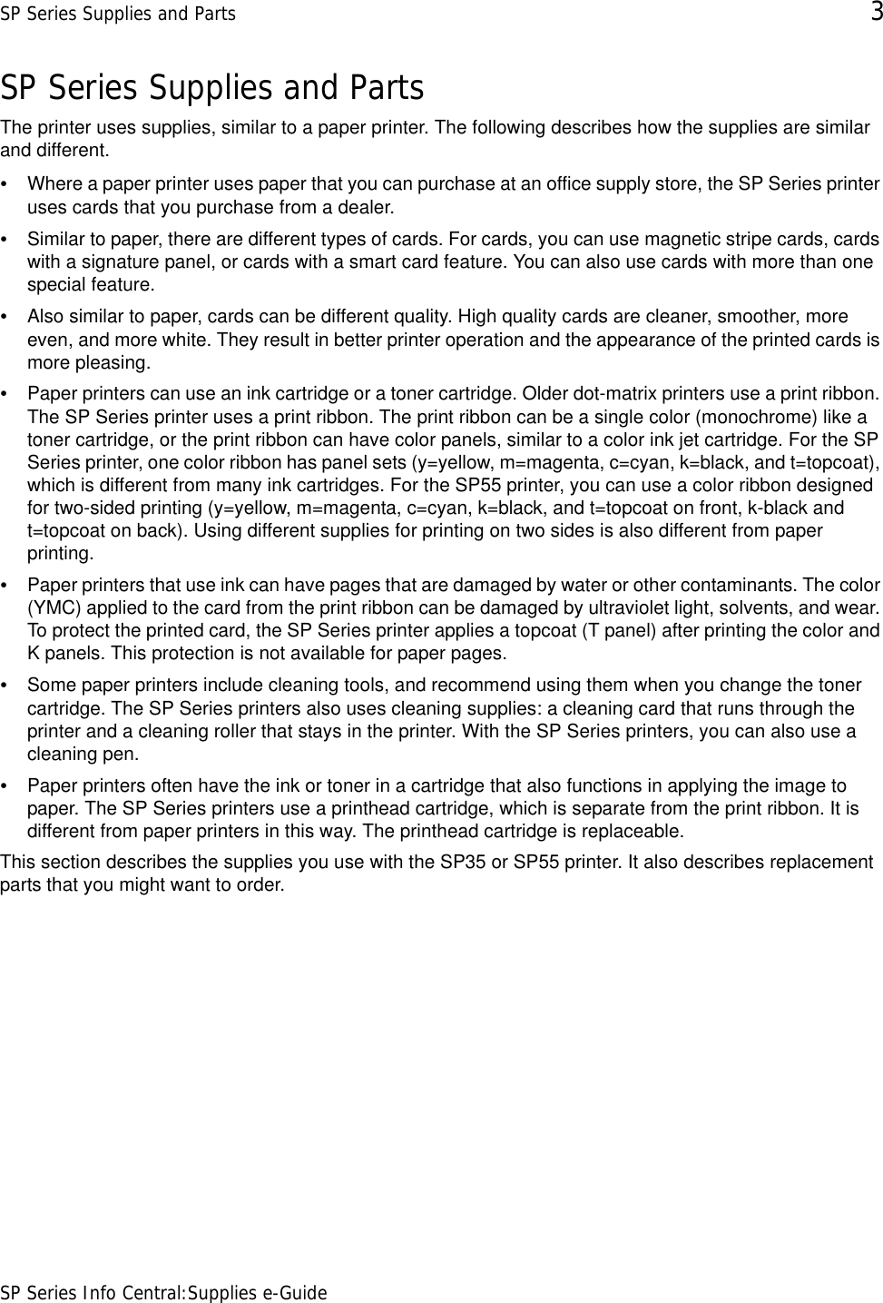 SP Series Supplies and Parts 3SP Series Info Central:Supplies e-GuideSP Series Supplies and PartsThe printer uses supplies, similar to a paper printer. The following describes how the supplies are similar and different.•Where a paper printer uses paper that you can purchase at an office supply store, the SP Series printer uses cards that you purchase from a dealer.•Similar to paper, there are different types of cards. For cards, you can use magnetic stripe cards, cards with a signature panel, or cards with a smart card feature. You can also use cards with more than one special feature.•Also similar to paper, cards can be different quality. High quality cards are cleaner, smoother, more even, and more white. They result in better printer operation and the appearance of the printed cards is more pleasing.•Paper printers can use an ink cartridge or a toner cartridge. Older dot-matrix printers use a print ribbon. The SP Series printer uses a print ribbon. The print ribbon can be a single color (monochrome) like a toner cartridge, or the print ribbon can have color panels, similar to a color ink jet cartridge. For the SP Series printer, one color ribbon has panel sets (y=yellow, m=magenta, c=cyan, k=black, and t=topcoat), which is different from many ink cartridges. For the SP55 printer, you can use a color ribbon designed for two-sided printing (y=yellow, m=magenta, c=cyan, k=black, and t=topcoat on front, k-black and t=topcoat on back). Using different supplies for printing on two sides is also different from paper printing.•Paper printers that use ink can have pages that are damaged by water or other contaminants. The color (YMC) applied to the card from the print ribbon can be damaged by ultraviolet light, solvents, and wear. To protect the printed card, the SP Series printer applies a topcoat (T panel) after printing the color and K panels. This protection is not available for paper pages.•Some paper printers include cleaning tools, and recommend using them when you change the toner cartridge. The SP Series printers also uses cleaning supplies: a cleaning card that runs through the printer and a cleaning roller that stays in the printer. With the SP Series printers, you can also use a cleaning pen.•Paper printers often have the ink or toner in a cartridge that also functions in applying the image to paper. The SP Series printers use a printhead cartridge, which is separate from the print ribbon. It is different from paper printers in this way. The printhead cartridge is replaceable.This section describes the supplies you use with the SP35 or SP55 printer. It also describes replacement parts that you might want to order.  