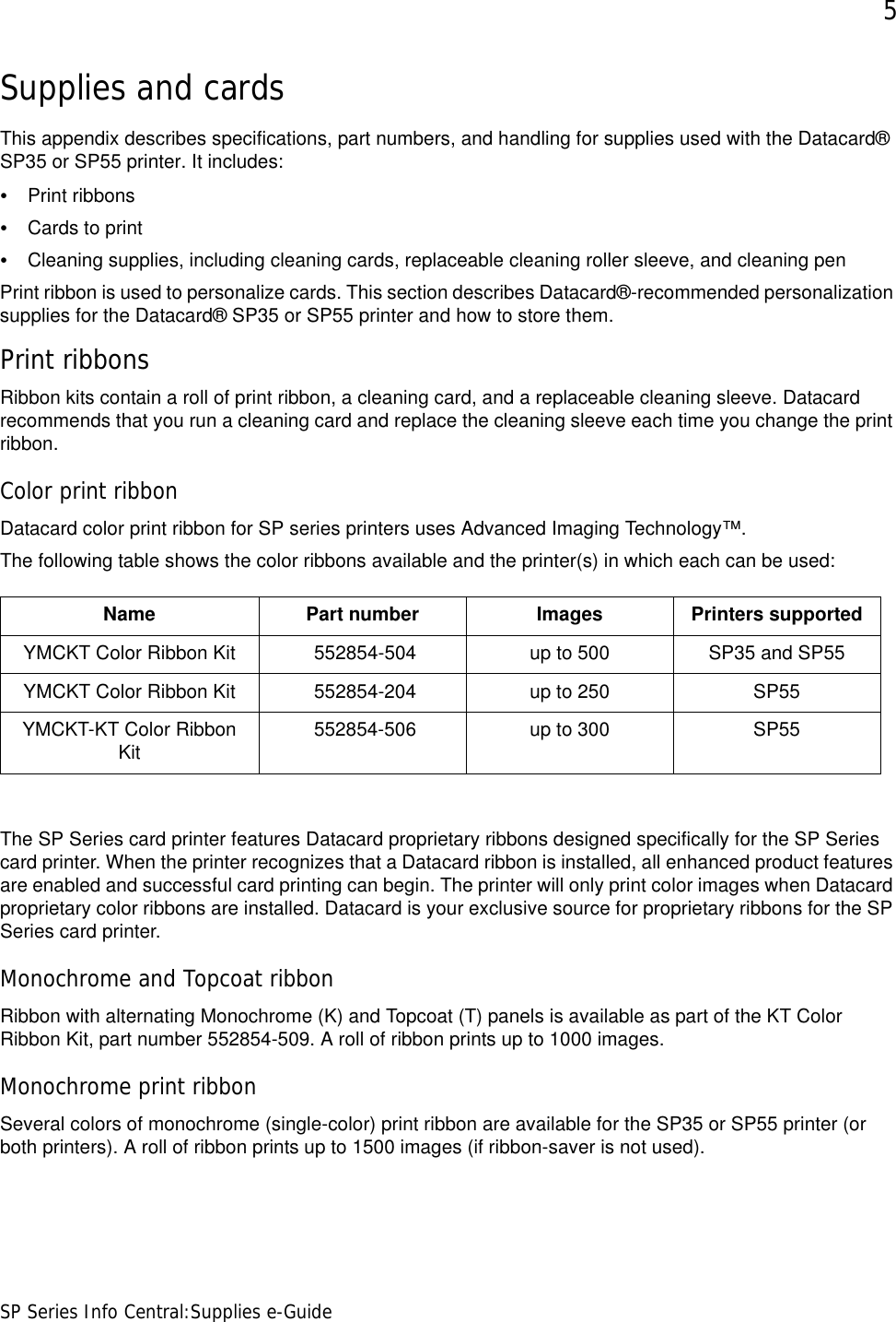 5SP Series Info Central:Supplies e-GuideSupplies and cardsThis appendix describes specifications, part numbers, and handling for supplies used with the Datacard® SP35 or SP55 printer. It includes:•Print ribbons•Cards to print•Cleaning supplies, including cleaning cards, replaceable cleaning roller sleeve, and cleaning penPrint ribbon is used to personalize cards. This section describes Datacard®-recommended personalization supplies for the Datacard® SP35 or SP55 printer and how to store them.Print ribbonsRibbon kits contain a roll of print ribbon, a cleaning card, and a replaceable cleaning sleeve. Datacard recommends that you run a cleaning card and replace the cleaning sleeve each time you change the print ribbon.Color print ribbonDatacard color print ribbon for SP series printers uses Advanced Imaging Technology™. The following table shows the color ribbons available and the printer(s) in which each can be used:The SP Series card printer features Datacard proprietary ribbons designed specifically for the SP Series card printer. When the printer recognizes that a Datacard ribbon is installed, all enhanced product features are enabled and successful card printing can begin. The printer will only print color images when Datacard proprietary color ribbons are installed. Datacard is your exclusive source for proprietary ribbons for the SP Series card printer.Monochrome and Topcoat ribbonRibbon with alternating Monochrome (K) and Topcoat (T) panels is available as part of the KT Color Ribbon Kit, part number 552854-509. A roll of ribbon prints up to 1000 images.Monochrome print ribbonSeveral colors of monochrome (single-color) print ribbon are available for the SP35 or SP55 printer (or both printers). A roll of ribbon prints up to 1500 images (if ribbon-saver is not used).Name Part number Images Printers supportedYMCKT Color Ribbon Kit  552854-504 up to 500 SP35 and SP55YMCKT Color Ribbon Kit  552854-204 up to 250 SP55YMCKT-KT Color Ribbon Kit  552854-506 up to 300 SP55