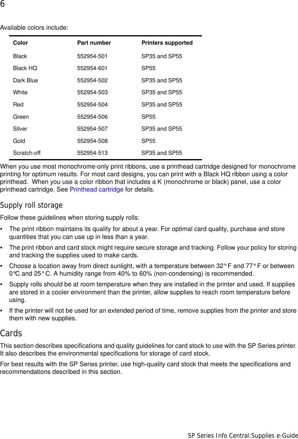 6                      SP Series Info Central:Supplies e-GuideAvailable colors include:When you use most monochrome-only print ribbons, use a printhead cartridge designed for monochrome printing for optimum results. For most card designs, you can print with a Black HQ ribbon using a color printhead.  When you use a color ribbon that includes a K (monochrome or black) panel, use a color printhead cartridge. See Printhead cartridge for details.Supply roll storageFollow these guidelines when storing supply rolls:•The print ribbon maintains its quality for about a year. For optimal card quality, purchase and store quantities that you can use up in less than a year.•The print ribbon and card stock might require secure storage and tracking. Follow your policy for storing and tracking the supplies used to make cards.•Choose a location away from direct sunlight, with a temperature between 32° F and 77° F or between 0°C and 25° C. A humidity range from 40% to 60% (non-condensing) is recommended.•Supply rolls should be at room temperature when they are installed in the printer and used. If supplies are stored in a cooler environment than the printer, allow supplies to reach room temperature before using.•If the printer will not be used for an extended period of time, remove supplies from the printer and store them with new supplies.CardsThis section describes specifications and quality guidelines for card stock to use with the SP Series printer. It also describes the environmental specifications for storage of card stock.For best results with the SP Series printer, use high-quality card stock that meets the specifications and recommendations described in this section.Color  Part number Printers supportedBlack 552954-501 SP35 and SP55Black HQ 552954-601 SP55Dark Blue 552954-502 SP35 and SP55White 552954-503 SP35 and SP55Red 552954-504 SP35 and SP55Green 552954-506 SP55Silver 552954-507 SP35 and SP55Gold 552954-508 SP55Scratch-off 552954-513 SP35 and SP55