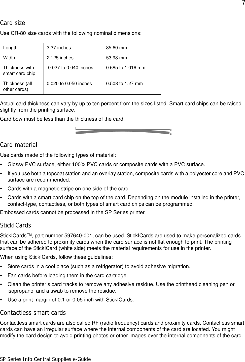 7SP Series Info Central:Supplies e-GuideCard sizeUse CR-80 size cards with the following nominal dimensions:Actual card thickness can vary by up to ten percent from the sizes listed. Smart card chips can be raised slightly from the printing surface.Card bow must be less than the thickness of the card. Card materialUse cards made of the following types of material:•Glossy PVC surface, either 100% PVC cards or composite cards with a PVC surface.•If you use both a topcoat station and an overlay station, composite cards with a polyester core and PVC surface are recommended.•Cards with a magnetic stripe on one side of the card.•Cards with a smart card chip on the top of the card. Depending on the module installed in the printer, contact-type, contactless, or both types of smart card chips can be programmed.Embossed cards cannot be processed in the SP Series printer.StickICardsStickICards™, part number 597640-001, can be used. StickICards are used to make personalized cards that can be adhered to proximity cards when the card surface is not flat enough to print. The printing surface of the StickICard (white side) meets the material requirements for use in the printer. When using StickICards, follow these guidelines:•Store cards in a cool place (such as a refrigerator) to avoid adhesive migration.•Fan cards before loading them in the card cartridge.•Clean the printer’s card tracks to remove any adhesive residue. Use the printhead cleaning pen or isopropanol and a swab to remove the residue.•Use a print margin of 0.1 or 0.05 inch with StickICards. Contactless smart cardsContactless smart cards are also called RF (radio frequency) cards and proximity cards. Contactless smart cards can have an irregular surface where the internal components of the card are located. You might modify the card design to avoid printing photos or other images over the internal components of the card.Length 3.37 inches 85.60 mmWidth 2.125 inches 53.98 mmThickness with smart card chip  0.027 to 0.040 inches 0.685 to 1.016 mmThickness (all other cards) 0.020 to 0.050 inches  0.508 to 1.27 mm