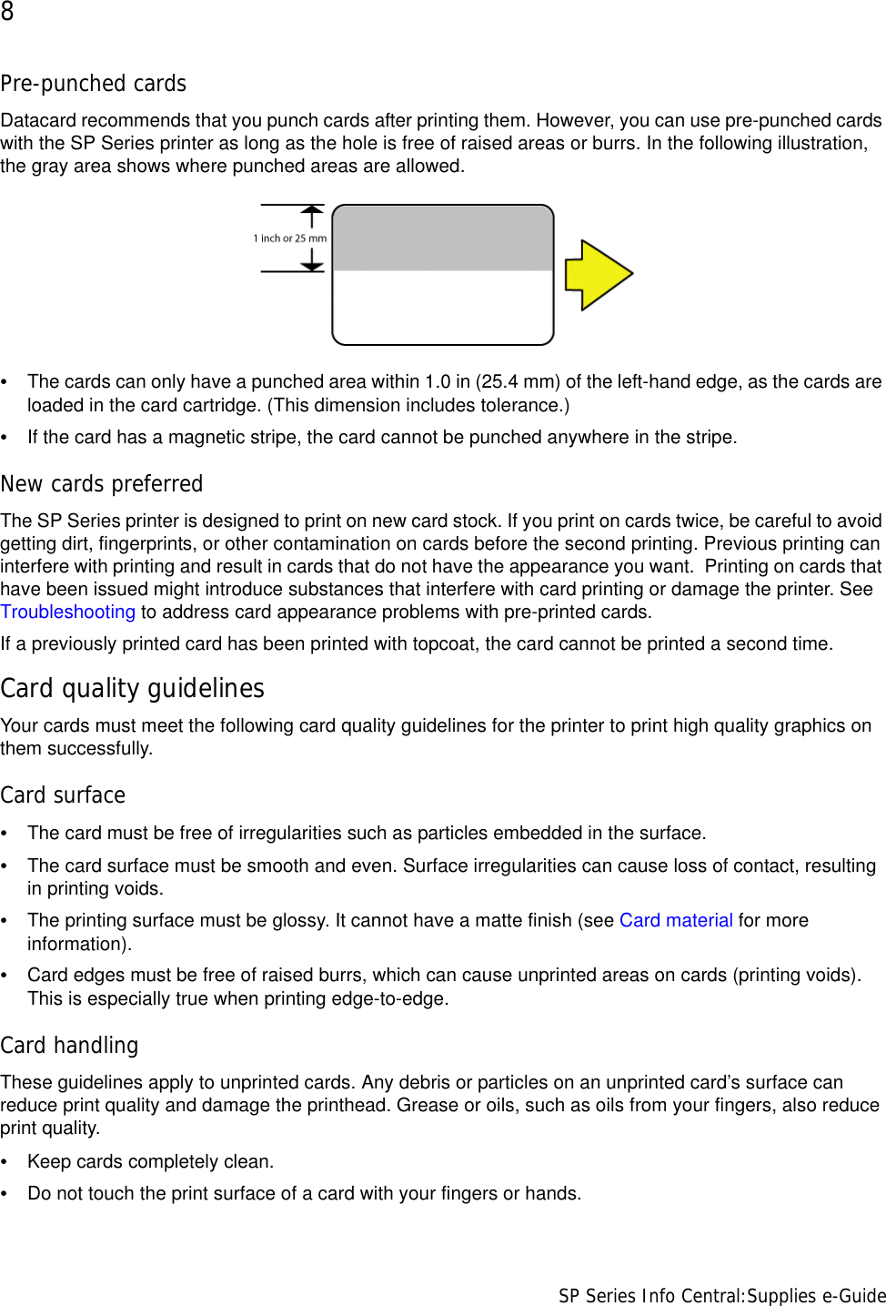 8                      SP Series Info Central:Supplies e-GuidePre-punched cardsDatacard recommends that you punch cards after printing them. However, you can use pre-punched cards with the SP Series printer as long as the hole is free of raised areas or burrs. In the following illustration, the gray area shows where punched areas are allowed.•The cards can only have a punched area within 1.0 in (25.4 mm) of the left-hand edge, as the cards are loaded in the card cartridge. (This dimension includes tolerance.)•If the card has a magnetic stripe, the card cannot be punched anywhere in the stripe.New cards preferredThe SP Series printer is designed to print on new card stock. If you print on cards twice, be careful to avoid getting dirt, fingerprints, or other contamination on cards before the second printing. Previous printing can interfere with printing and result in cards that do not have the appearance you want.  Printing on cards that have been issued might introduce substances that interfere with card printing or damage the printer. See Troubleshooting to address card appearance problems with pre-printed cards.If a previously printed card has been printed with topcoat, the card cannot be printed a second time.Card quality guidelinesYour cards must meet the following card quality guidelines for the printer to print high quality graphics on them successfully.Card surface•The card must be free of irregularities such as particles embedded in the surface.•The card surface must be smooth and even. Surface irregularities can cause loss of contact, resulting in printing voids. •The printing surface must be glossy. It cannot have a matte finish (see Card material for more information). •Card edges must be free of raised burrs, which can cause unprinted areas on cards (printing voids). This is especially true when printing edge-to-edge. Card handlingThese guidelines apply to unprinted cards. Any debris or particles on an unprinted card’s surface can reduce print quality and damage the printhead. Grease or oils, such as oils from your fingers, also reduce print quality. •Keep cards completely clean. •Do not touch the print surface of a card with your fingers or hands.