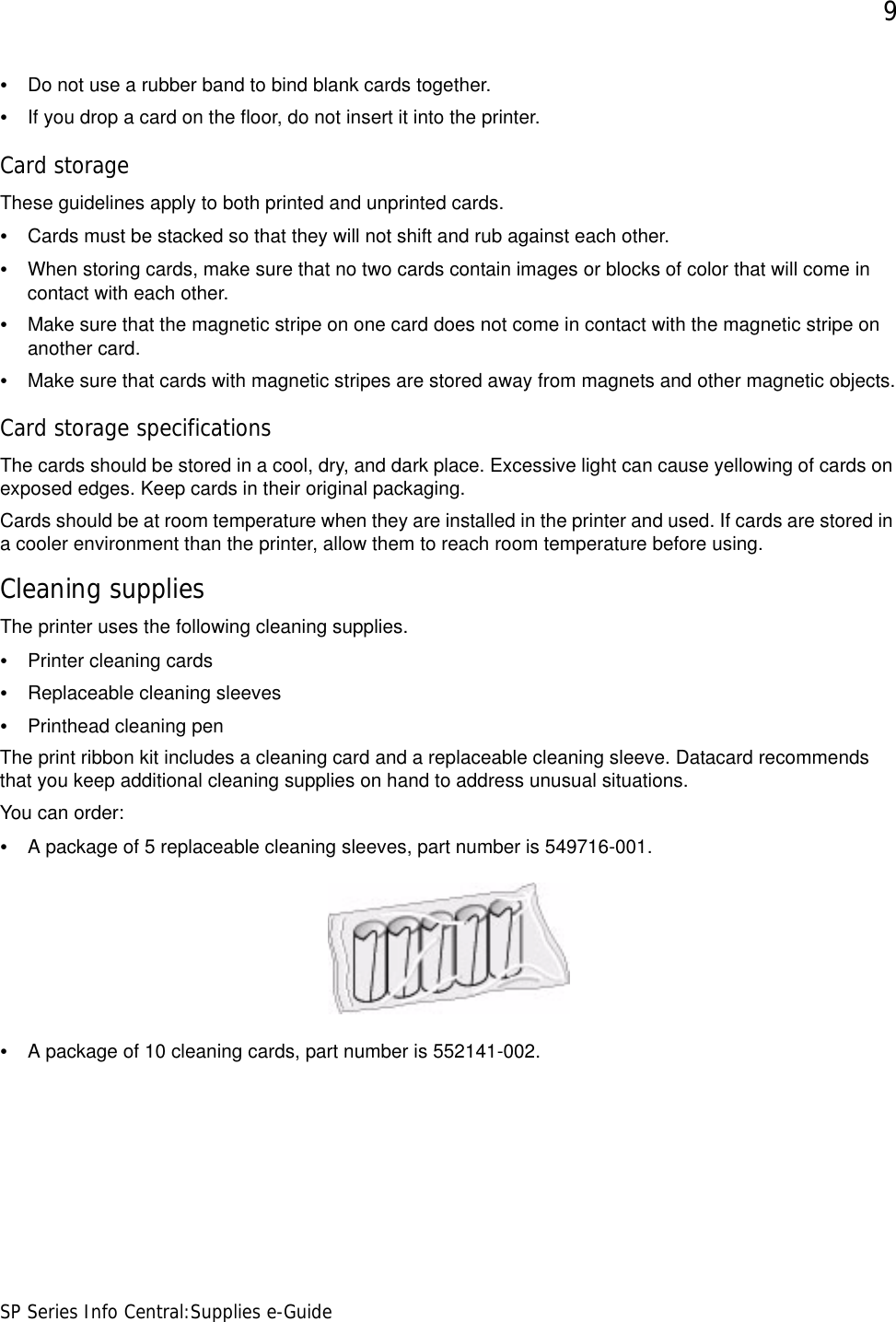 9SP Series Info Central:Supplies e-Guide•Do not use a rubber band to bind blank cards together. •If you drop a card on the floor, do not insert it into the printer.Card storageThese guidelines apply to both printed and unprinted cards.•Cards must be stacked so that they will not shift and rub against each other.•When storing cards, make sure that no two cards contain images or blocks of color that will come in contact with each other. •Make sure that the magnetic stripe on one card does not come in contact with the magnetic stripe on another card. •Make sure that cards with magnetic stripes are stored away from magnets and other magnetic objects.Card storage specificationsThe cards should be stored in a cool, dry, and dark place. Excessive light can cause yellowing of cards on exposed edges. Keep cards in their original packaging.Cards should be at room temperature when they are installed in the printer and used. If cards are stored in a cooler environment than the printer, allow them to reach room temperature before using.Cleaning suppliesThe printer uses the following cleaning supplies.•Printer cleaning cards•Replaceable cleaning sleeves•Printhead cleaning penThe print ribbon kit includes a cleaning card and a replaceable cleaning sleeve. Datacard recommends that you keep additional cleaning supplies on hand to address unusual situations. You can order:•A package of 5 replaceable cleaning sleeves, part number is 549716-001.•A package of 10 cleaning cards, part number is 552141-002.