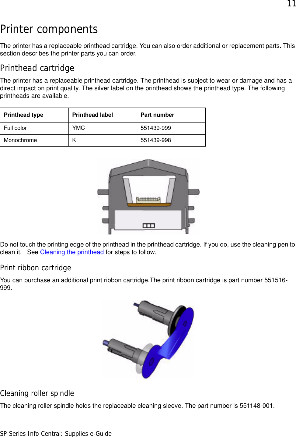 11SP Series Info Central: Supplies e-GuidePrinter componentsThe printer has a replaceable printhead cartridge. You can also order additional or replacement parts. This section describes the printer parts you can order.Printhead cartridgeThe printer has a replaceable printhead cartridge. The printhead is subject to wear or damage and has a direct impact on print quality. The silver label on the printhead shows the printhead type. The following printheads are available. Do not touch the printing edge of the printhead in the printhead cartridge. If you do, use the cleaning pen to clean it.   See Cleaning the printhead for steps to follow.Print ribbon cartridgeYou can purchase an additional print ribbon cartridge.The print ribbon cartridge is part number 551516-999.Cleaning roller spindleThe cleaning roller spindle holds the replaceable cleaning sleeve. The part number is 551148-001.Printhead type Printhead label Part numberFull color YMC 551439-999Monochrome K 551439-998