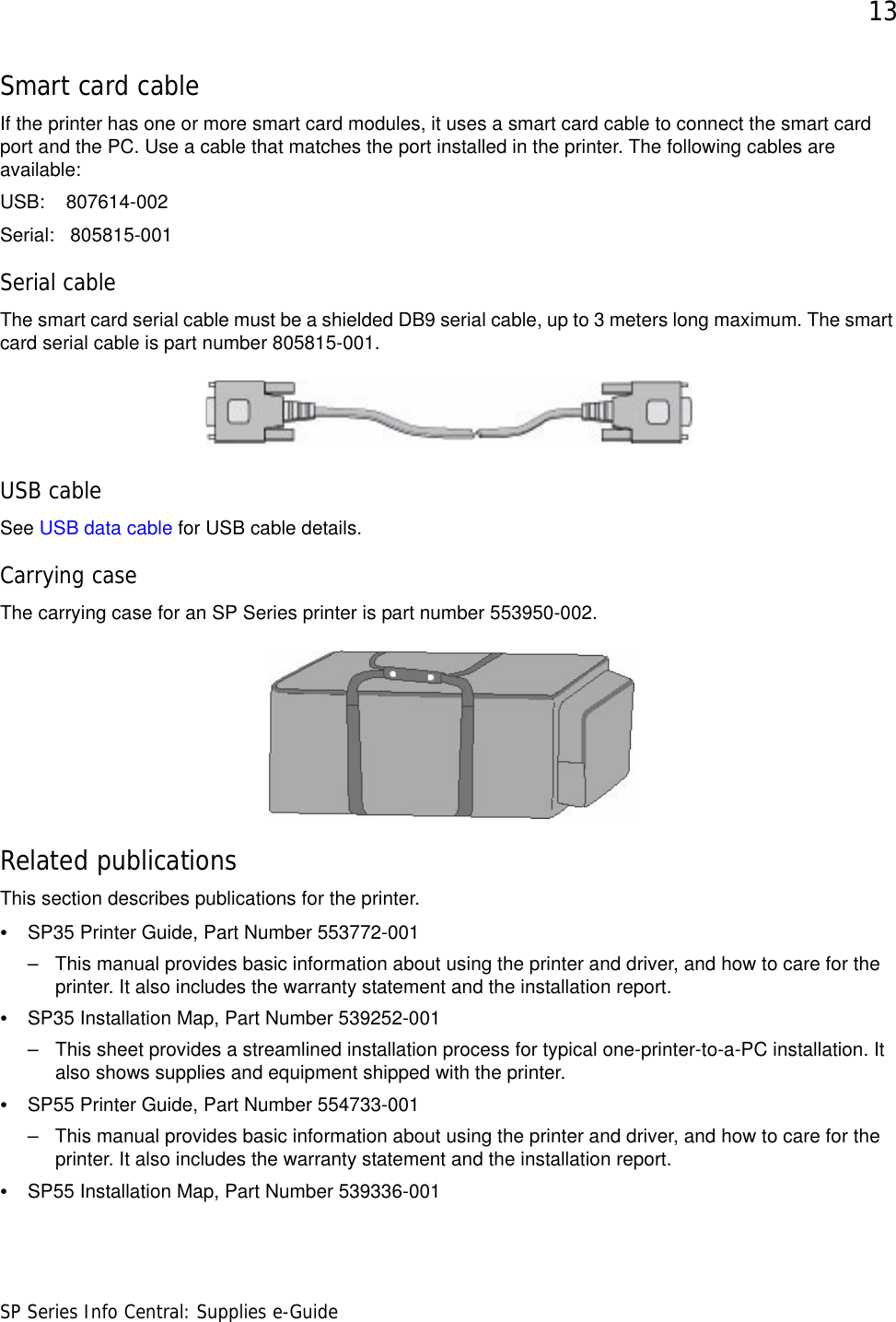 13SP Series Info Central: Supplies e-GuideSmart card cableIf the printer has one or more smart card modules, it uses a smart card cable to connect the smart card port and the PC. Use a cable that matches the port installed in the printer. The following cables are available:USB:    807614-002Serial:   805815-001Serial cableThe smart card serial cable must be a shielded DB9 serial cable, up to 3 meters long maximum. The smart card serial cable is part number 805815-001. USB cableSee USB data cable for USB cable details.Carrying caseThe carrying case for an SP Series printer is part number 553950-002.Related publicationsThis section describes publications for the printer.•SP35 Printer Guide, Part Number 553772-001– This manual provides basic information about using the printer and driver, and how to care for the printer. It also includes the warranty statement and the installation report. •SP35 Installation Map, Part Number 539252-001 – This sheet provides a streamlined installation process for typical one-printer-to-a-PC installation. It also shows supplies and equipment shipped with the printer.•SP55 Printer Guide, Part Number 554733-001– This manual provides basic information about using the printer and driver, and how to care for the printer. It also includes the warranty statement and the installation report. • SP55 Installation Map, Part Number 539336-001 