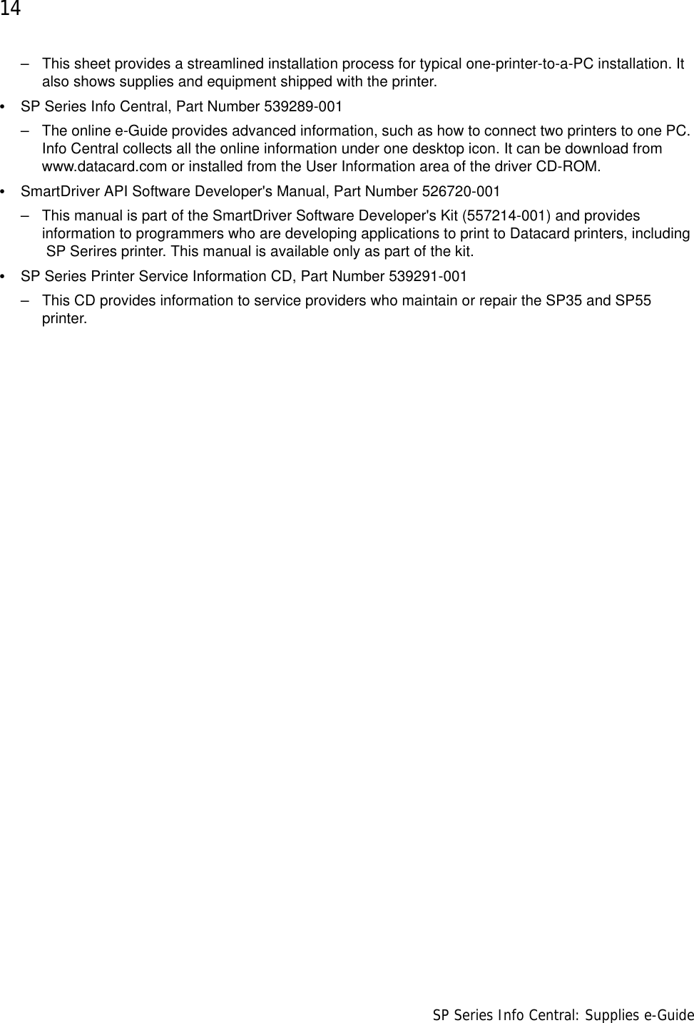 14                      SP Series Info Central: Supplies e-Guide– This sheet provides a streamlined installation process for typical one-printer-to-a-PC installation. It also shows supplies and equipment shipped with the printer.•SP Series Info Central, Part Number 539289-001– The online e-Guide provides advanced information, such as how to connect two printers to one PC. Info Central collects all the online information under one desktop icon. It can be download from www.datacard.com or installed from the User Information area of the driver CD-ROM.•SmartDriver API Software Developer&apos;s Manual, Part Number 526720-001 – This manual is part of the SmartDriver Software Developer&apos;s Kit (557214-001) and provides information to programmers who are developing applications to print to Datacard printers, including  SP Serires printer. This manual is available only as part of the kit.•SP Series Printer Service Information CD, Part Number 539291-001– This CD provides information to service providers who maintain or repair the SP35 and SP55 printer.