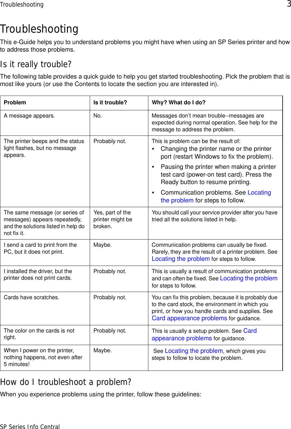 Troubleshooting 3SP Series Info CentralTroubleshootingThis e-Guide helps you to understand problems you might have when using an SP Series printer and how to address those problems.Is it really trouble?The following table provides a quick guide to help you get started troubleshooting. Pick the problem that is most like yours (or use the Contents to locate the section you are interested in).How do I troubleshoot a problem?When you experience problems using the printer, follow these guidelines: Problem Is it trouble? Why? What do I do?A message appears. No. Messages don’t mean trouble--messages are expected during normal operation. See help for the message to address the problem.The printer beeps and the status light flashes, but no message appears.Probably not. This is problem can be the result of:•Changing the printer name or the printer port (restart Windows to fix the problem).•Pausing the printer when making a printer test card (power-on test card). Press the Ready button to resume printing.•Communication problems. See Locating the problem for steps to follow.The same message (or series of messages) appears repeatedly, and the solutions listed in help do not fix it.Yes, part of the printer might be broken. You should call your service provider after you have tried all the solutions listed in help.I send a card to print from the PC, but it does not print. Maybe. Communication problems can usually be fixed. Rarely, they are the result of a printer problem. See Locating the problem for steps to follow.I installed the driver, but the printer does not print cards. Probably not. This is usually a result of communication problems and can often be fixed. See Locating the problem for steps to follow.Cards have scratches. Probably not. You can fix this problem, because it is probably due to the card stock, the environment in which you print, or how you handle cards and supplies. See Card appearance problems for guidance.The color on the cards is not right. Probably not. This is usually a setup problem. See Card appearance problems for guidance.When I power on the printer, nothing happens, not even after 5 minutes!Maybe.  See Locating the problem, which gives you steps to follow to locate the problem.