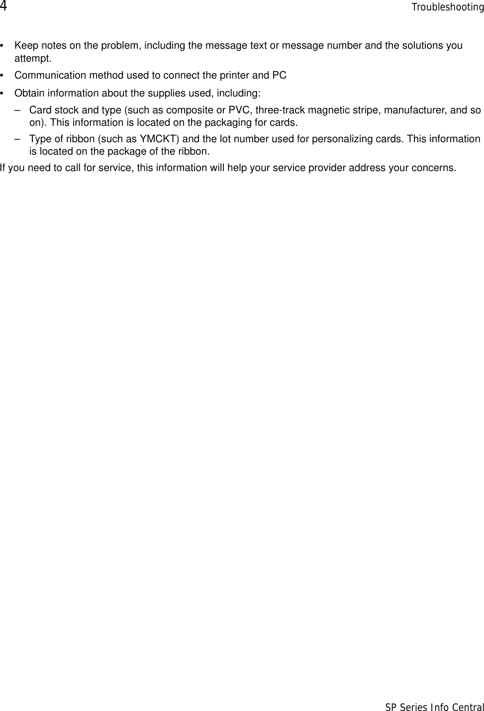 4Troubleshooting                      SP Series Info Central•Keep notes on the problem, including the message text or message number and the solutions you attempt.•Communication method used to connect the printer and PC•Obtain information about the supplies used, including:– Card stock and type (such as composite or PVC, three-track magnetic stripe, manufacturer, and so on). This information is located on the packaging for cards. – Type of ribbon (such as YMCKT) and the lot number used for personalizing cards. This information is located on the package of the ribbon.If you need to call for service, this information will help your service provider address your concerns. 