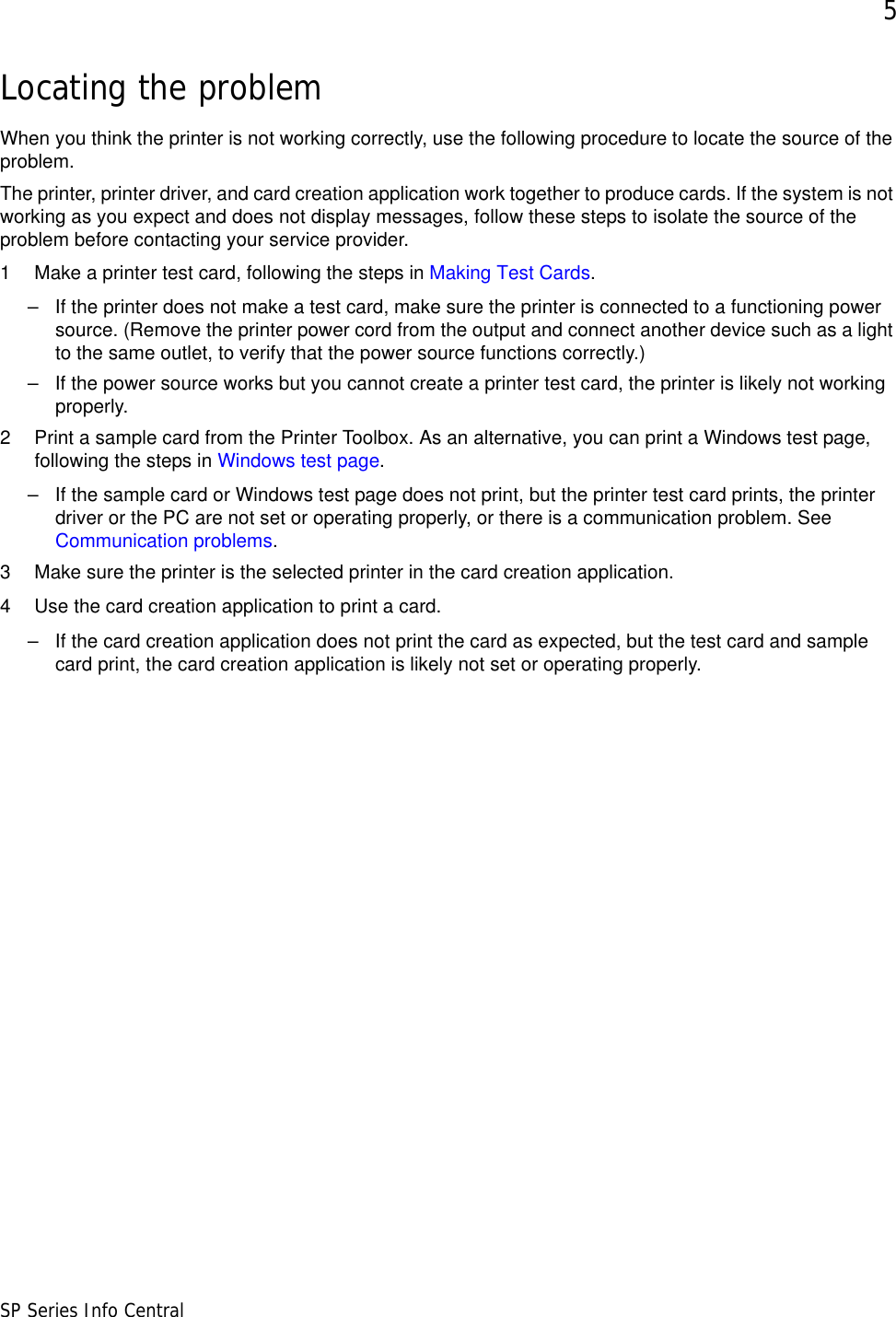 5SP Series Info CentralLocating the problemWhen you think the printer is not working correctly, use the following procedure to locate the source of the problem. The printer, printer driver, and card creation application work together to produce cards. If the system is not working as you expect and does not display messages, follow these steps to isolate the source of the problem before contacting your service provider.1 Make a printer test card, following the steps in Making Test Cards.– If the printer does not make a test card, make sure the printer is connected to a functioning power source. (Remove the printer power cord from the output and connect another device such as a light to the same outlet, to verify that the power source functions correctly.) – If the power source works but you cannot create a printer test card, the printer is likely not working properly. 2 Print a sample card from the Printer Toolbox. As an alternative, you can print a Windows test page, following the steps in Windows test page.– If the sample card or Windows test page does not print, but the printer test card prints, the printer driver or the PC are not set or operating properly, or there is a communication problem. See Communication problems.3 Make sure the printer is the selected printer in the card creation application. 4 Use the card creation application to print a card.– If the card creation application does not print the card as expected, but the test card and sample card print, the card creation application is likely not set or operating properly.