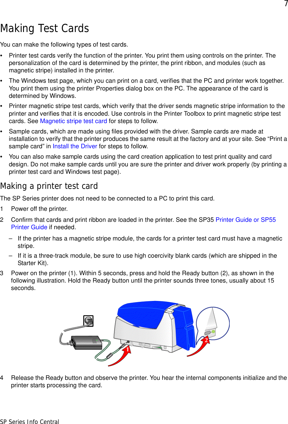 7SP Series Info CentralMaking Test CardsYou can make the following types of test cards.•Printer test cards verify the function of the printer. You print them using controls on the printer. The personalization of the card is determined by the printer, the print ribbon, and modules (such as magnetic stripe) installed in the printer.•The Windows test page, which you can print on a card, verifies that the PC and printer work together. You print them using the printer Properties dialog box on the PC. The appearance of the card is determined by Windows.•Printer magnetic stripe test cards, which verify that the driver sends magnetic stripe information to the printer and verifies that it is encoded. Use controls in the Printer Toolbox to print magnetic stripe test cards. See Magnetic stripe test card for steps to follow.•Sample cards, which are made using files provided with the driver. Sample cards are made at installation to verify that the printer produces the same result at the factory and at your site. See “Print a sample card” in Install the Driver for steps to follow.•You can also make sample cards using the card creation application to test print quality and card design. Do not make sample cards until you are sure the printer and driver work properly (by printing a printer test card and Windows test page).Making a printer test cardThe SP Series printer does not need to be connected to a PC to print this card.1 Power off the printer.2 Confirm that cards and print ribbon are loaded in the printer. See the SP35 Printer Guide or SP55 Printer Guide if needed.– If the printer has a magnetic stripe module, the cards for a printer test card must have a magnetic stripe. – If it is a three-track module, be sure to use high coercivity blank cards (which are shipped in the Starter Kit).3 Power on the printer (1). Within 5 seconds, press and hold the Ready button (2), as shown in the following illustration. Hold the Ready button until the printer sounds three tones, usually about 15 seconds. 4 Release the Ready button and observe the printer. You hear the internal components initialize and the printer starts processing the card. 