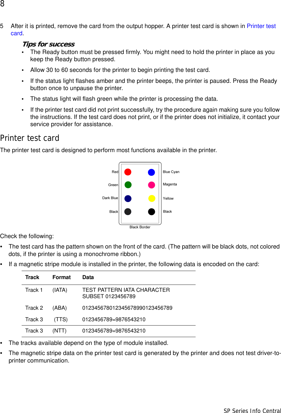 8                      SP Series Info Central5 After it is printed, remove the card from the output hopper. A printer test card is shown in Printer test card.Tips for success•The Ready button must be pressed firmly. You might need to hold the printer in place as you keep the Ready button pressed.•Allow 30 to 60 seconds for the printer to begin printing the test card. •If the status light flashes amber and the printer beeps, the printer is paused. Press the Ready button once to unpause the printer.•The status light will flash green while the printer is processing the data.•If the printer test card did not print successfully, try the procedure again making sure you follow the instructions. If the test card does not print, or if the printer does not initialize, it contact your service provider for assistance.Printer test cardThe printer test card is designed to perform most functions available in the printer. Check the following:•The test card has the pattern shown on the front of the card. (The pattern will be black dots, not colored dots, if the printer is using a monochrome ribbon.)•If a magnetic stripe module is installed in the printer, the following data is encoded on the card:•The tracks available depend on the type of module installed.•The magnetic stripe data on the printer test card is generated by the printer and does not test driver-to-printer communication.Track Format DataTrack 1 (IATA)  TEST PATTERN IATA CHARACTER SUBSET 0123456789Track 2 (ABA)  012345678012345678990123456789Track 3  (TTS)  0123456789=9876543210Track 3 (NTT)  0123456789=9876543210