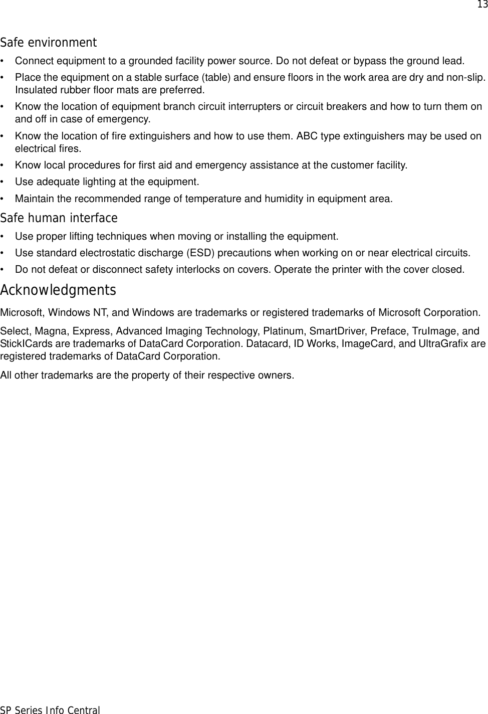 13SP Series Info CentralSafe environment• Connect equipment to a grounded facility power source. Do not defeat or bypass the ground lead.• Place the equipment on a stable surface (table) and ensure floors in the work area are dry and non-slip. Insulated rubber floor mats are preferred.• Know the location of equipment branch circuit interrupters or circuit breakers and how to turn them on and off in case of emergency.• Know the location of fire extinguishers and how to use them. ABC type extinguishers may be used on electrical fires.• Know local procedures for first aid and emergency assistance at the customer facility.• Use adequate lighting at the equipment.• Maintain the recommended range of temperature and humidity in equipment area.Safe human interface• Use proper lifting techniques when moving or installing the equipment.• Use standard electrostatic discharge (ESD) precautions when working on or near electrical circuits.• Do not defeat or disconnect safety interlocks on covers. Operate the printer with the cover closed.AcknowledgmentsMicrosoft, Windows NT, and Windows are trademarks or registered trademarks of Microsoft Corporation.Select, Magna, Express, Advanced Imaging Technology, Platinum, SmartDriver, Preface, TruImage, and StickICards are trademarks of DataCard Corporation. Datacard, ID Works, ImageCard, and UltraGrafix are registered trademarks of DataCard Corporation.All other trademarks are the property of their respective owners.