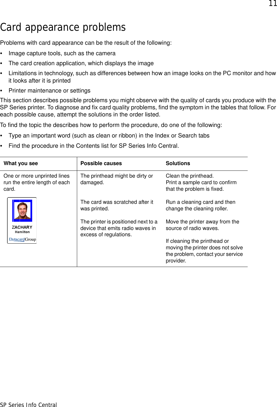 11SP Series Info CentralCard appearance problemsProblems with card appearance can be the result of the following:•Image capture tools, such as the camera•The card creation application, which displays the image•Limitations in technology, such as differences between how an image looks on the PC monitor and how it looks after it is printed•Printer maintenance or settings This section describes possible problems you might observe with the quality of cards you produce with the SP Series printer. To diagnose and fix card quality problems, find the symptom in the tables that follow. For each possible cause, attempt the solutions in the order listed. To find the topic the describes how to perform the procedure, do one of the following:•Type an important word (such as clean or ribbon) in the Index or Search tabs •Find the procedure in the Contents list for SP Series Info Central. What you see Possible causes SolutionsOne or more unprinted lines run the entire length of each card. The printhead might be dirty or damaged. The card was scratched after it was printed.The printer is positioned next to a device that emits radio waves in excess of regulations.Clean the printhead. Print a sample card to confirm that the problem is fixed.Run a cleaning card and then change the cleaning roller. Move the printer away from the source of radio waves.If cleaning the printhead or moving the printer does not solve the problem, contact your service provider.