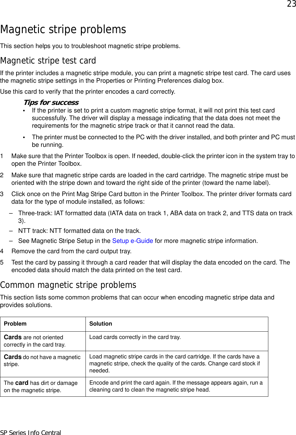 23SP Series Info CentralMagnetic stripe problemsThis section helps you to troubleshoot magnetic stripe problems.Magnetic stripe test cardIf the printer includes a magnetic stripe module, you can print a magnetic stripe test card. The card uses the magnetic stripe settings in the Properties or Printing Preferences dialog box.Use this card to verify that the printer encodes a card correctly.Tips for success•If the printer is set to print a custom magnetic stripe format, it will not print this test card successfully. The driver will display a message indicating that the data does not meet the requirements for the magnetic stripe track or that it cannot read the data.•The printer must be connected to the PC with the driver installed, and both printer and PC must be running.1 Make sure that the Printer Toolbox is open. If needed, double-click the printer icon in the system tray to open the Printer Toolbox.2 Make sure that magnetic stripe cards are loaded in the card cartridge. The magnetic stripe must be oriented with the stripe down and toward the right side of the printer (toward the name label).3 Click once on the Print Mag Stripe Card button in the Printer Toolbox. The printer driver formats card data for the type of module installed, as follows: – Three-track: IAT formatted data (IATA data on track 1, ABA data on track 2, and TTS data on track 3). – NTT track: NTT formatted data on the track.– See Magnetic Stripe Setup in the Setup e-Guide for more magnetic stripe information.4 Remove the card from the card output tray.5 Test the card by passing it through a card reader that will display the data encoded on the card. The encoded data should match the data printed on the test card.Common magnetic stripe problemsThis section lists some common problems that can occur when encoding magnetic stripe data and provides solutions.Problem SolutionCards are not oriented correctly in the card tray.Load cards correctly in the card tray. Cards do not have a magnetic stripe.Load magnetic stripe cards in the card cartridge. If the cards have a magnetic stripe, check the quality of the cards. Change card stock if needed. The card has dirt or damage on the magnetic stripe.Encode and print the card again. If the message appears again, run a cleaning card to clean the magnetic stripe head. 