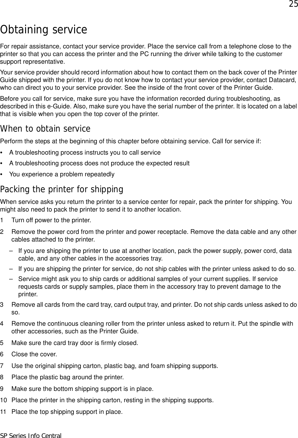 25SP Series Info CentralObtaining serviceFor repair assistance, contact your service provider. Place the service call from a telephone close to the printer so that you can access the printer and the PC running the driver while talking to the customer support representative. Your service provider should record information about how to contact them on the back cover of the Printer Guide shipped with the printer. If you do not know how to contact your service provider, contact Datacard, who can direct you to your service provider. See the inside of the front cover of the Printer Guide.Before you call for service, make sure you have the information recorded during troubleshooting, as described in this e-Guide. Also, make sure you have the serial number of the printer. It is located on a label that is visible when you open the top cover of the printer.When to obtain servicePerform the steps at the beginning of this chapter before obtaining service. Call for service if:•A troubleshooting process instructs you to call service•A troubleshooting process does not produce the expected result•You experience a problem repeatedlyPacking the printer for shippingWhen service asks you return the printer to a service center for repair, pack the printer for shipping. You might also need to pack the printer to send it to another location.1 Turn off power to the printer.2 Remove the power cord from the printer and power receptacle. Remove the data cable and any other cables attached to the printer.– If you are shipping the printer to use at another location, pack the power supply, power cord, data cable, and any other cables in the accessories tray.– If you are shipping the printer for service, do not ship cables with the printer unless asked to do so.– Service might ask you to ship cards or additional samples of your current supplies. If service requests cards or supply samples, place them in the accessory tray to prevent damage to the printer.3 Remove all cards from the card tray, card output tray, and printer. Do not ship cards unless asked to do so.4 Remove the continuous cleaning roller from the printer unless asked to return it. Put the spindle with other accessories, such as the Printer Guide.5 Make sure the card tray door is firmly closed. 6 Close the cover.7 Use the original shipping carton, plastic bag, and foam shipping supports.8 Place the plastic bag around the printer. 9 Make sure the bottom shipping support is in place.10 Place the printer in the shipping carton, resting in the shipping supports. 11 Place the top shipping support in place.