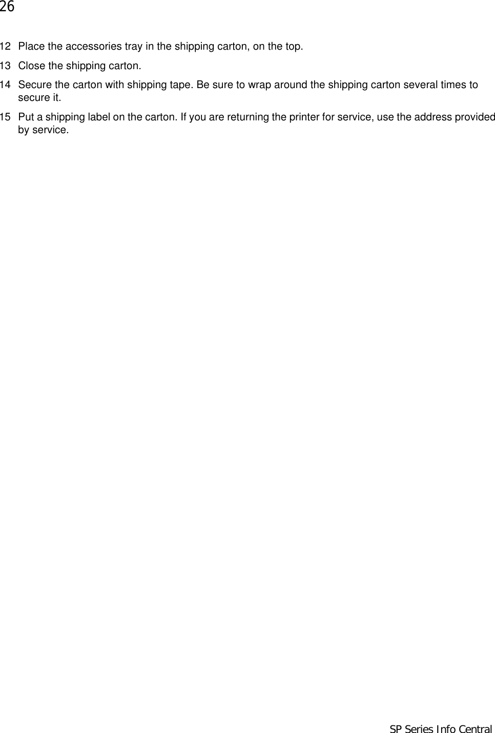 26            SP Series Info Central12 Place the accessories tray in the shipping carton, on the top.13 Close the shipping carton. 14 Secure the carton with shipping tape. Be sure to wrap around the shipping carton several times to secure it.15 Put a shipping label on the carton. If you are returning the printer for service, use the address provided by service.