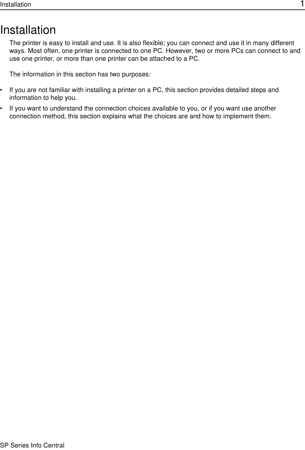 Installation 1SP Series Info CentralInstallationThe printer is easy to install and use. It is also flexible; you can connect and use it in many different ways. Most often, one printer is connected to one PC. However, two or more PCs can connect to and use one printer, or more than one printer can be attached to a PC. The information in this section has two purposes:• If you are not familiar with installing a printer on a PC, this section provides detailed steps and information to help you.• If you want to understand the connection choices available to you, or if you want use another connection method, this section explains what the choices are and how to implement them.