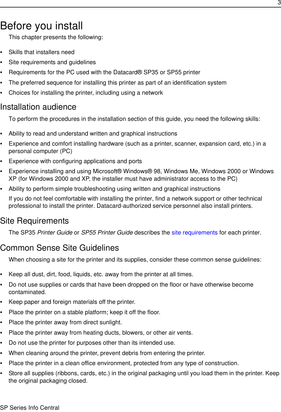 3SP Series Info CentralBefore you installThis chapter presents the following:•Skills that installers need•Site requirements and guidelines•Requirements for the PC used with the Datacard® SP35 or SP55 printer•The preferred sequence for installing this printer as part of an identification system•Choices for installing the printer, including using a networkInstallation audienceTo perform the procedures in the installation section of this guide, you need the following skills:•Ability to read and understand written and graphical instructions•Experience and comfort installing hardware (such as a printer, scanner, expansion card, etc.) in a personal computer (PC)•Experience with configuring applications and ports•Experience installing and using Microsoft® Windows® 98, Windows Me, Windows 2000 or Windows XP (for Windows 2000 and XP, the installer must have administrator access to the PC)•Ability to perform simple troubleshooting using written and graphical instructionsIf you do not feel comfortable with installing the printer, find a network support or other technical professional to install the printer. Datacard-authorized service personnel also install printers.Site RequirementsThe SP35 Printer Guide or SP55 Printer Guide describes the site requirements for each printer.Common Sense Site GuidelinesWhen choosing a site for the printer and its supplies, consider these common sense guidelines:•Keep all dust, dirt, food, liquids, etc. away from the printer at all times.•Do not use supplies or cards that have been dropped on the floor or have otherwise become contaminated. •Keep paper and foreign materials off the printer.•Place the printer on a stable platform; keep it off the floor.•Place the printer away from direct sunlight.•Place the printer away from heating ducts, blowers, or other air vents.•Do not use the printer for purposes other than its intended use.•When cleaning around the printer, prevent debris from entering the printer.•Place the printer in a clean office environment, protected from any type of construction.•Store all supplies (ribbons, cards, etc.) in the original packaging until you load them in the printer. Keep the original packaging closed.