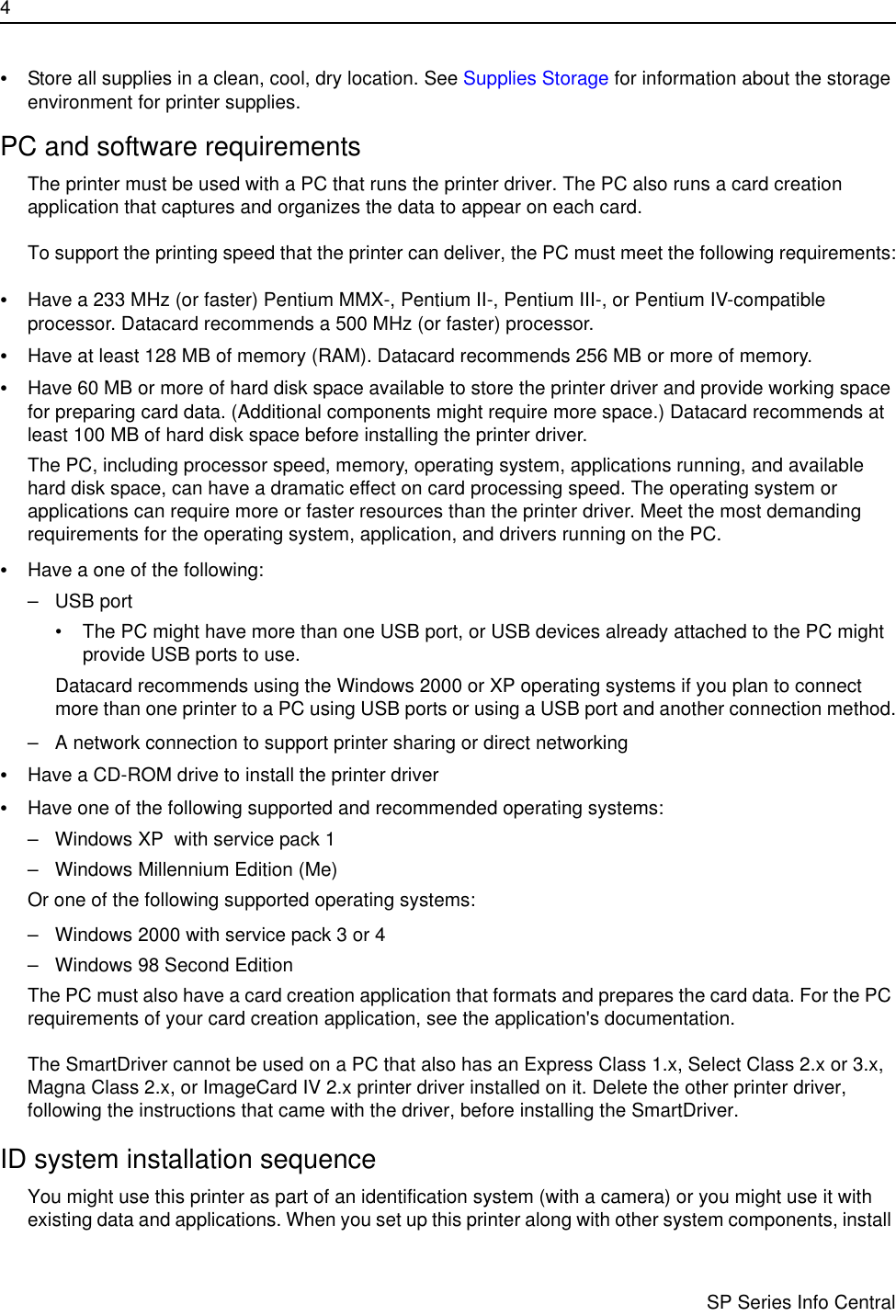 4                      SP Series Info Central•Store all supplies in a clean, cool, dry location. See Supplies Storage for information about the storage environment for printer supplies.PC and software requirementsThe printer must be used with a PC that runs the printer driver. The PC also runs a card creation application that captures and organizes the data to appear on each card.To support the printing speed that the printer can deliver, the PC must meet the following requirements:•Have a 233 MHz (or faster) Pentium MMX-, Pentium II-, Pentium III-, or Pentium IV-compatible processor. Datacard recommends a 500 MHz (or faster) processor.•Have at least 128 MB of memory (RAM). Datacard recommends 256 MB or more of memory.•Have 60 MB or more of hard disk space available to store the printer driver and provide working space for preparing card data. (Additional components might require more space.) Datacard recommends at least 100 MB of hard disk space before installing the printer driver.The PC, including processor speed, memory, operating system, applications running, and available hard disk space, can have a dramatic effect on card processing speed. The operating system or applications can require more or faster resources than the printer driver. Meet the most demanding requirements for the operating system, application, and drivers running on the PC.•Have a one of the following:– USB port • The PC might have more than one USB port, or USB devices already attached to the PC might provide USB ports to use.Datacard recommends using the Windows 2000 or XP operating systems if you plan to connect more than one printer to a PC using USB ports or using a USB port and another connection method.– A network connection to support printer sharing or direct networking•Have a CD-ROM drive to install the printer driver•Have one of the following supported and recommended operating systems:– Windows XP  with service pack 1– Windows Millennium Edition (Me)Or one of the following supported operating systems:– Windows 2000 with service pack 3 or 4 – Windows 98 Second EditionThe PC must also have a card creation application that formats and prepares the card data. For the PC requirements of your card creation application, see the application&apos;s documentation.The SmartDriver cannot be used on a PC that also has an Express Class 1.x, Select Class 2.x or 3.x, Magna Class 2.x, or ImageCard IV 2.x printer driver installed on it. Delete the other printer driver, following the instructions that came with the driver, before installing the SmartDriver. ID system installation sequenceYou might use this printer as part of an identification system (with a camera) or you might use it with existing data and applications. When you set up this printer along with other system components, install 