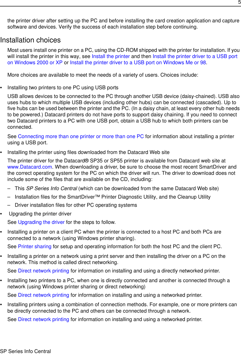 5SP Series Info Centralthe printer driver after setting up the PC and before installing the card creation application and capture software and devices. Verify the success of each installation step before continuing.Installation choicesMost users install one printer on a PC, using the CD-ROM shipped with the printer for installation. If you will install the printer in this way, see Install the printer and then Install the printer driver to a USB port on Windows 2000 or XP or Install the printer driver to a USB port on Windows Me or 98.More choices are available to meet the needs of a variety of users. Choices include:•Installing two printers to one PC using USB ports USB allows devices to be connected to the PC through another USB device (daisy-chained). USB also uses hubs to which multiple USB devices (including other hubs) can be connected (cascaded). Up to five hubs can be used between the printer and the PC. (In a daisy chain, at least every other hub needs to be powered.) Datacard printers do not have ports to support daisy chaining. If you need to connect two Datacard printers to a PC with one USB port, obtain a USB hub to which both printers can be connected.See Connecting more than one printer or more than one PC for information about installing a printer using a USB port.•Installing the printer using files downloaded from the Datacard Web siteThe printer driver for the Datacard® SP35 or SP55 printer is available from Datacard web site at www.Datacard.com. When downloading a driver, be sure to choose the most recent SmartDriver and the correct operating system for the PC on which the driver will run. The driver to download does not include some of the files that are available on the CD, including: –This SP Series Info Central (which can be downloaded from the same Datacard Web site) – Installation files for the SmartDriver™ Printer Diagnostic Utility, and the Cleanup Utility– Driver installation files for other PC operating systems• Upgrading the printer driverSee Upgrading the driver for the steps to follow. •Installing a printer on a client PC when the printer is connected to a host PC and both PCs are connected to a network (using Windows printer sharing).See Printer sharing for setup and operating information for both the host PC and the client PC.•Installing a printer on a network using a print server and then installing the driver on a PC on the network. This method is called direct networking. See Direct network printing for information on installing and using a directly networked printer.•Installing two printers to a PC, when one is directly connected and another is connected through a network (using Windows printer sharing or direct networking)See Direct network printing for information on installing and using a networked printer.•Installing printers using a combination of connection methods. For example, one or more printers can be directly connected to the PC and others can be connected through a network.See Direct network printing for information on installing and using a networked printer.