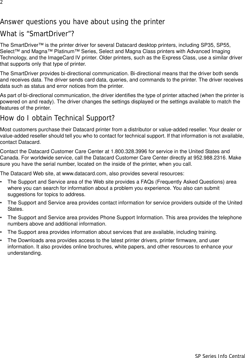 2                      SP Series Info CentralAnswer questions you have about using the printerWhat is “SmartDriver”?The SmartDriver™ is the printer driver for several Datacard desktop printers, including SP35, SP55, Select™ and Magna™ Platinum™ Series, Select and Magna Class printers with Advanced Imaging Technology, and the ImageCard IV printer. Older printers, such as the Express Class, use a similar driver that supports only that type of printer.The SmartDriver provides bi-directional communication. Bi-directional means that the driver both sends and receives data. The driver sends card data, queries, and commands to the printer. The driver receives data such as status and error notices from the printer. As part of bi-directional communication, the driver identifies the type of printer attached (when the printer is powered on and ready). The driver changes the settings displayed or the settings available to match the features of the printer. How do I obtain Technical Support?Most customers purchase their Datacard printer from a distributor or value-added reseller. Your dealer or value-added reseller should tell you who to contact for technical support. If that information is not available, contact Datacard. Contact the Datacard Customer Care Center at 1.800.328.3996 for service in the United States and Canada. For worldwide service, call the Datacard Customer Care Center directly at 952.988.2316. Make sure you have the serial number, located on the inside of the printer, when you call.The Datacard Web site, at www.datacard.com, also provides several resources:• The Support and Service area of the Web site provides a FAQs (Frequently Asked Questions) area where you can search for information about a problem you experience. You also can submit suggestions for topics to address.• The Support and Service area provides contact information for service providers outside of the United States. • The Support and Service area provides Phone Support Information. This area provides the telephone numbers above and additional information. • The Support area provides information about services that are available, including training.• The Downloads area provides access to the latest printer drivers, printer firmware, and user information. It also provides online brochures, white papers, and other resources to enhance your understanding.