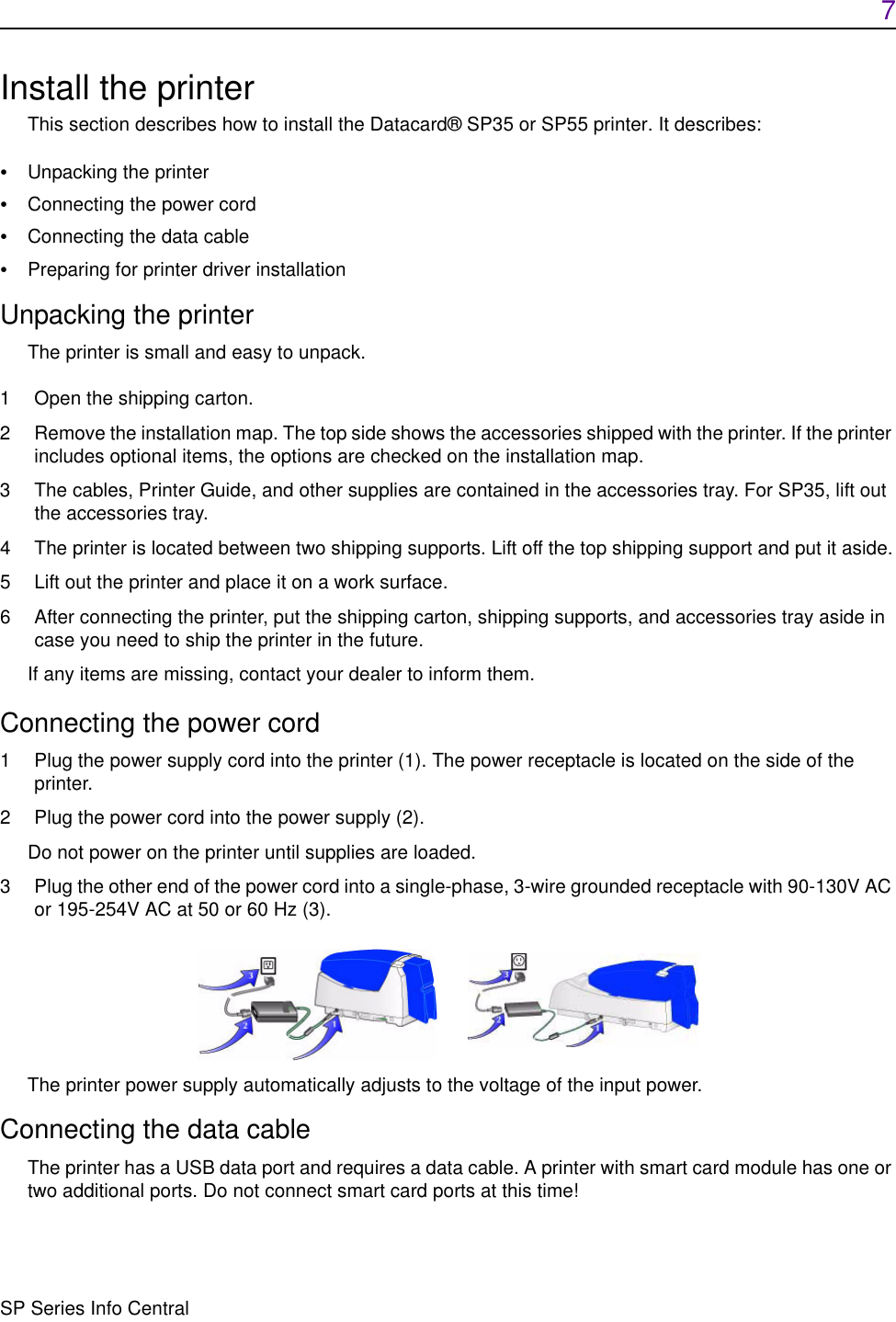 7SP Series Info CentralInstall the printerThis section describes how to install the Datacard® SP35 or SP55 printer. It describes:•Unpacking the printer•Connecting the power cord•Connecting the data cable•Preparing for printer driver installationUnpacking the printerThe printer is small and easy to unpack.1 Open the shipping carton.2 Remove the installation map. The top side shows the accessories shipped with the printer. If the printer includes optional items, the options are checked on the installation map.3 The cables, Printer Guide, and other supplies are contained in the accessories tray. For SP35, lift out the accessories tray.4 The printer is located between two shipping supports. Lift off the top shipping support and put it aside.5 Lift out the printer and place it on a work surface.6 After connecting the printer, put the shipping carton, shipping supports, and accessories tray aside in case you need to ship the printer in the future.If any items are missing, contact your dealer to inform them.Connecting the power cord1 Plug the power supply cord into the printer (1). The power receptacle is located on the side of the printer.2 Plug the power cord into the power supply (2).Do not power on the printer until supplies are loaded. 3 Plug the other end of the power cord into a single-phase, 3-wire grounded receptacle with 90-130V AC or 195-254V AC at 50 or 60 Hz (3).  The printer power supply automatically adjusts to the voltage of the input power.Connecting the data cableThe printer has a USB data port and requires a data cable. A printer with smart card module has one or two additional ports. Do not connect smart card ports at this time! 