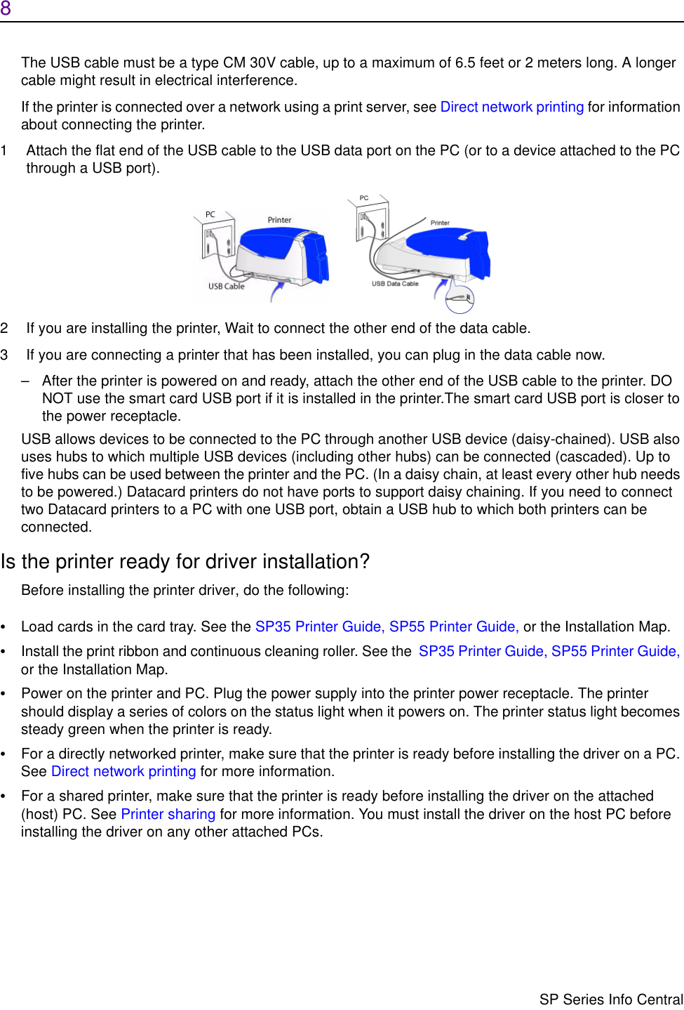 8                      SP Series Info CentralThe USB cable must be a type CM 30V cable, up to a maximum of 6.5 feet or 2 meters long. A longer cable might result in electrical interference.If the printer is connected over a network using a print server, see Direct network printing for information about connecting the printer.1 Attach the flat end of the USB cable to the USB data port on the PC (or to a device attached to the PC through a USB port).2 If you are installing the printer, Wait to connect the other end of the data cable.3 If you are connecting a printer that has been installed, you can plug in the data cable now.– After the printer is powered on and ready, attach the other end of the USB cable to the printer. DO NOT use the smart card USB port if it is installed in the printer.The smart card USB port is closer to the power receptacle.USB allows devices to be connected to the PC through another USB device (daisy-chained). USB also uses hubs to which multiple USB devices (including other hubs) can be connected (cascaded). Up to five hubs can be used between the printer and the PC. (In a daisy chain, at least every other hub needs to be powered.) Datacard printers do not have ports to support daisy chaining. If you need to connect two Datacard printers to a PC with one USB port, obtain a USB hub to which both printers can be connected.Is the printer ready for driver installation?Before installing the printer driver, do the following:•Load cards in the card tray. See the SP35 Printer Guide, SP55 Printer Guide, or the Installation Map.•Install the print ribbon and continuous cleaning roller. See the  SP35 Printer Guide, SP55 Printer Guide, or the Installation Map.•Power on the printer and PC. Plug the power supply into the printer power receptacle. The printer should display a series of colors on the status light when it powers on. The printer status light becomes steady green when the printer is ready.•For a directly networked printer, make sure that the printer is ready before installing the driver on a PC. See Direct network printing for more information.•For a shared printer, make sure that the printer is ready before installing the driver on the attached (host) PC. See Printer sharing for more information. You must install the driver on the host PC before installing the driver on any other attached PCs. 