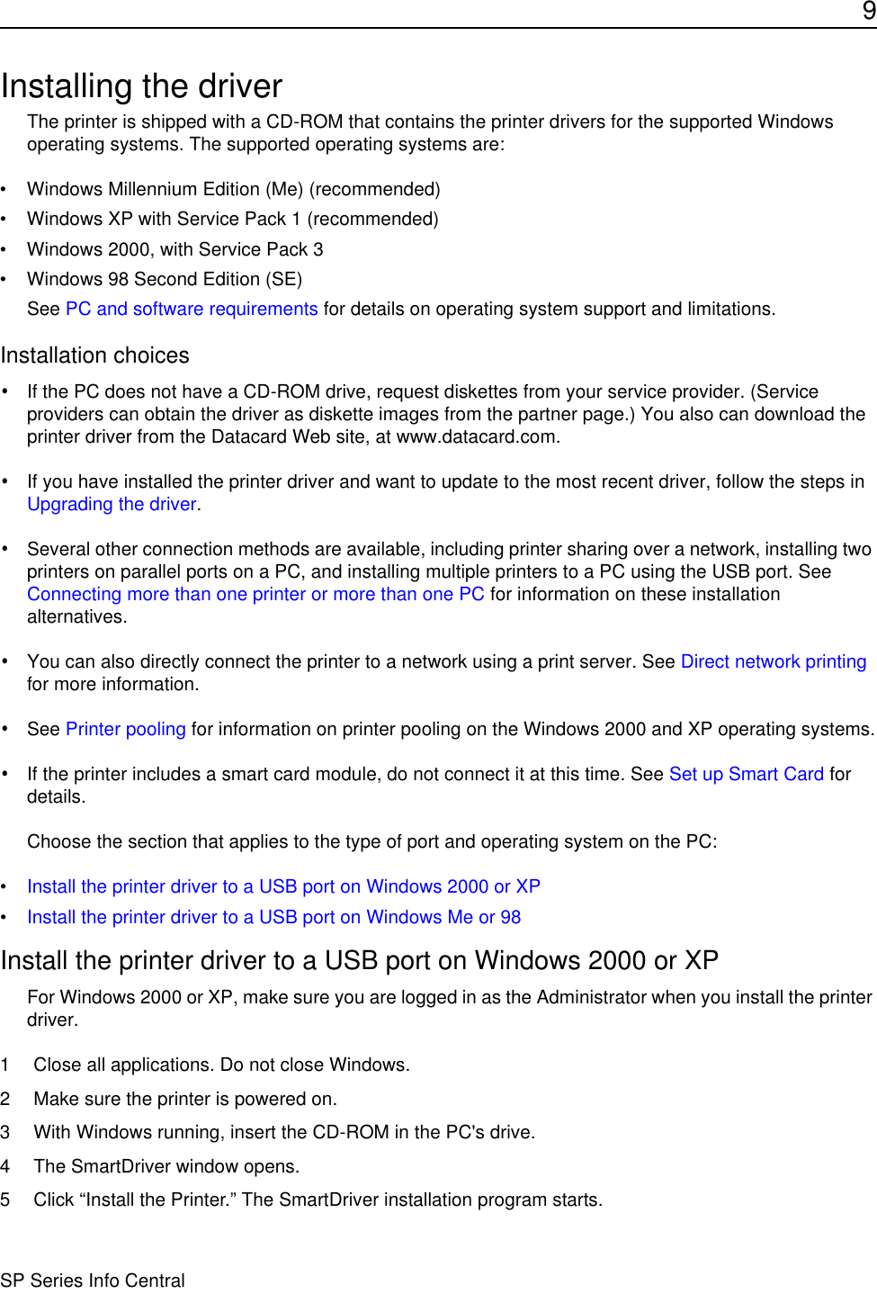 9SP Series Info CentralInstalling the driverThe printer is shipped with a CD-ROM that contains the printer drivers for the supported Windows operating systems. The supported operating systems are:• Windows Millennium Edition (Me) (recommended)• Windows XP with Service Pack 1 (recommended)• Windows 2000, with Service Pack 3 • Windows 98 Second Edition (SE)See PC and software requirements for details on operating system support and limitations.Installation choices•If the PC does not have a CD-ROM drive, request diskettes from your service provider. (Service providers can obtain the driver as diskette images from the partner page.) You also can download the printer driver from the Datacard Web site, at www.datacard.com. •If you have installed the printer driver and want to update to the most recent driver, follow the steps in Upgrading the driver.•Several other connection methods are available, including printer sharing over a network, installing two printers on parallel ports on a PC, and installing multiple printers to a PC using the USB port. See Connecting more than one printer or more than one PC for information on these installation alternatives.•You can also directly connect the printer to a network using a print server. See Direct network printing for more information.•See Printer pooling for information on printer pooling on the Windows 2000 and XP operating systems.•If the printer includes a smart card module, do not connect it at this time. See Set up Smart Card for details.Choose the section that applies to the type of port and operating system on the PC:•Install the printer driver to a USB port on Windows 2000 or XP•Install the printer driver to a USB port on Windows Me or 98Install the printer driver to a USB port on Windows 2000 or XPFor Windows 2000 or XP, make sure you are logged in as the Administrator when you install the printer driver. 1 Close all applications. Do not close Windows.2 Make sure the printer is powered on.3 With Windows running, insert the CD-ROM in the PC&apos;s drive.4 The SmartDriver window opens.5 Click “Install the Printer.” The SmartDriver installation program starts.