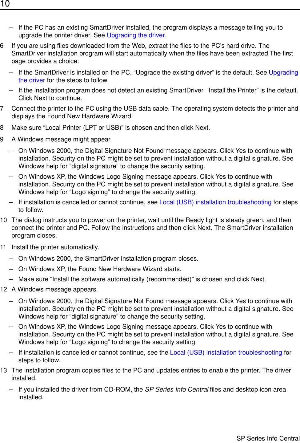 10                      SP Series Info Central– If the PC has an existing SmartDriver installed, the program displays a message telling you to upgrade the printer driver. See Upgrading the driver.6 If you are using files downloaded from the Web, extract the files to the PC’s hard drive. The SmartDriver installation program will start automatically when the files have been extracted.The first page provides a choice:– If the SmartDriver is installed on the PC, “Upgrade the existing driver” is the default. See Upgrading the driver for the steps to follow.– If the installation program does not detect an existing SmartDriver, “Install the Printer” is the default. Click Next to continue.7 Connect the printer to the PC using the USB data cable. The operating system detects the printer and displays the Found New Hardware Wizard.8 Make sure “Local Printer (LPT or USB)” is chosen and then click Next.9 A Windows message might appear.– On Windows 2000, the Digital Signature Not Found message appears. Click Yes to continue with installation. Security on the PC might be set to prevent installation without a digital signature. See Windows help for “digital signature” to change the security setting.– On Windows XP, the Windows Logo Signing message appears. Click Yes to continue with installation. Security on the PC might be set to prevent installation without a digital signature. See Windows help for “Logo signing” to change the security setting.– If installation is cancelled or cannot continue, see Local (USB) installation troubleshooting for steps to follow.10 The dialog instructs you to power on the printer, wait until the Ready light is steady green, and then connect the printer and PC. Follow the instructions and then click Next. The SmartDriver installation program closes.11 Install the printer automatically. – On Windows 2000, the SmartDriver installation program closes.– On Windows XP, the Found New Hardware Wizard starts.– Make sure “Install the software automatically (recommended)” is chosen and click Next.12 A Windows message appears.– On Windows 2000, the Digital Signature Not Found message appears. Click Yes to continue with installation. Security on the PC might be set to prevent installation without a digital signature. See Windows help for “digital signature” to change the security setting.– On Windows XP, the Windows Logo Signing message appears. Click Yes to continue with installation. Security on the PC might be set to prevent installation without a digital signature. See Windows help for “Logo signing” to change the security setting.– If installation is cancelled or cannot continue, see the Local (USB) installation troubleshooting for steps to follow.13 The installation program copies files to the PC and updates entries to enable the printer. The driver  installed. – If you installed the driver from CD-ROM, the SP Series Info Central files and desktop icon area installed.