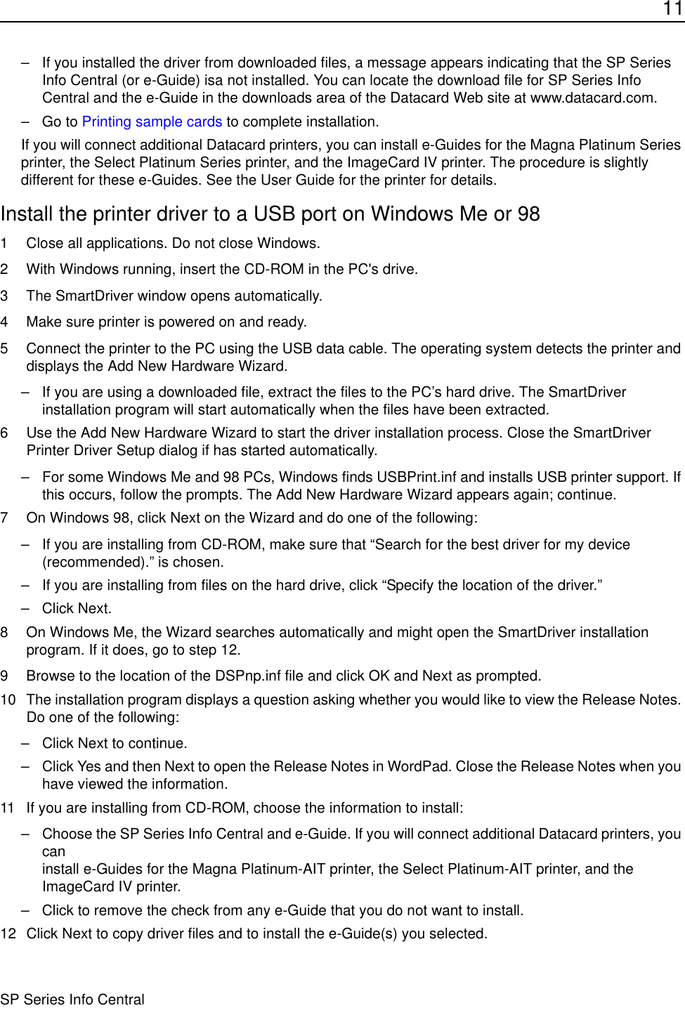 11SP Series Info Central– If you installed the driver from downloaded files, a message appears indicating that the SP Series Info Central (or e-Guide) isa not installed. You can locate the download file for SP Series Info Central and the e-Guide in the downloads area of the Datacard Web site at www.datacard.com. –Go to Printing sample cards to complete installation.If you will connect additional Datacard printers, you can install e-Guides for the Magna Platinum Series printer, the Select Platinum Series printer, and the ImageCard IV printer. The procedure is slightly different for these e-Guides. See the User Guide for the printer for details.Install the printer driver to a USB port on Windows Me or 981 Close all applications. Do not close Windows.2 With Windows running, insert the CD-ROM in the PC&apos;s drive.3 The SmartDriver window opens automatically. 4 Make sure printer is powered on and ready.5 Connect the printer to the PC using the USB data cable. The operating system detects the printer and displays the Add New Hardware Wizard.– If you are using a downloaded file, extract the files to the PC’s hard drive. The SmartDriver installation program will start automatically when the files have been extracted.6 Use the Add New Hardware Wizard to start the driver installation process. Close the SmartDriver Printer Driver Setup dialog if has started automatically.– For some Windows Me and 98 PCs, Windows finds USBPrint.inf and installs USB printer support. If this occurs, follow the prompts. The Add New Hardware Wizard appears again; continue.7 On Windows 98, click Next on the Wizard and do one of the following:– If you are installing from CD-ROM, make sure that “Search for the best driver for my device (recommended).” is chosen.– If you are installing from files on the hard drive, click “Specify the location of the driver.” – Click Next.8 On Windows Me, the Wizard searches automatically and might open the SmartDriver installation program. If it does, go to step 12.9 Browse to the location of the DSPnp.inf file and click OK and Next as prompted.10 The installation program displays a question asking whether you would like to view the Release Notes. Do one of the following:– Click Next to continue.– Click Yes and then Next to open the Release Notes in WordPad. Close the Release Notes when you have viewed the information. 11 If you are installing from CD-ROM, choose the information to install:– Choose the SP Series Info Central and e-Guide. If you will connect additional Datacard printers, you can  install e-Guides for the Magna Platinum-AIT printer, the Select Platinum-AIT printer, and the ImageCard IV printer. – Click to remove the check from any e-Guide that you do not want to install.12 Click Next to copy driver files and to install the e-Guide(s) you selected.