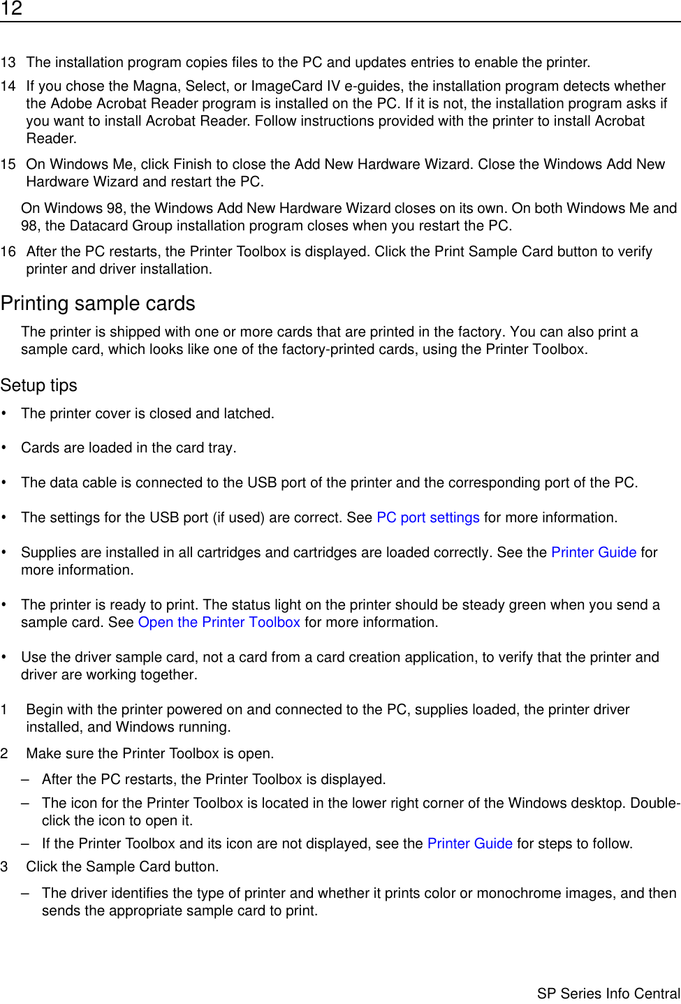 12                      SP Series Info Central13 The installation program copies files to the PC and updates entries to enable the printer. 14 If you chose the Magna, Select, or ImageCard IV e-guides, the installation program detects whether the Adobe Acrobat Reader program is installed on the PC. If it is not, the installation program asks if you want to install Acrobat Reader. Follow instructions provided with the printer to install Acrobat Reader. 15 On Windows Me, click Finish to close the Add New Hardware Wizard. Close the Windows Add New Hardware Wizard and restart the PC.On Windows 98, the Windows Add New Hardware Wizard closes on its own. On both Windows Me and 98, the Datacard Group installation program closes when you restart the PC.16 After the PC restarts, the Printer Toolbox is displayed. Click the Print Sample Card button to verify printer and driver installation. Printing sample cardsThe printer is shipped with one or more cards that are printed in the factory. You can also print a sample card, which looks like one of the factory-printed cards, using the Printer Toolbox.Setup tips•The printer cover is closed and latched.•Cards are loaded in the card tray.•The data cable is connected to the USB port of the printer and the corresponding port of the PC. •The settings for the USB port (if used) are correct. See PC port settings for more information.•Supplies are installed in all cartridges and cartridges are loaded correctly. See the Printer Guide for more information. •The printer is ready to print. The status light on the printer should be steady green when you send a sample card. See Open the Printer Toolbox for more information.•Use the driver sample card, not a card from a card creation application, to verify that the printer and driver are working together.1 Begin with the printer powered on and connected to the PC, supplies loaded, the printer driver installed, and Windows running.2 Make sure the Printer Toolbox is open.– After the PC restarts, the Printer Toolbox is displayed. – The icon for the Printer Toolbox is located in the lower right corner of the Windows desktop. Double-click the icon to open it.– If the Printer Toolbox and its icon are not displayed, see the Printer Guide for steps to follow.3 Click the Sample Card button.– The driver identifies the type of printer and whether it prints color or monochrome images, and then sends the appropriate sample card to print.