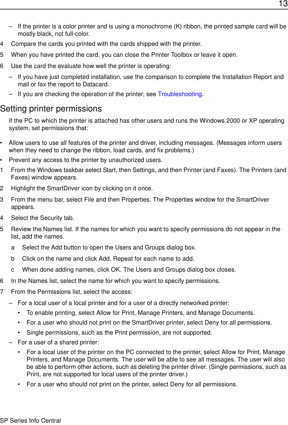 13SP Series Info Central– If the printer is a color printer and is using a monochrome (K) ribbon, the printed sample card will be mostly black, not full-color.4 Compare the cards you printed with the cards shipped with the printer. 5 When you have printed the card, you can close the Printer Toolbox or leave it open.6 Use the card the evaluate how well the printer is operating:– If you have just completed installation, use the comparison to complete the Installation Report and mail or fax the report to Datacard. – If you are checking the operation of the printer, see Troubleshooting.Setting printer permissionsIf the PC to which the printer is attached has other users and runs the Windows 2000 or XP operating system, set permissions that:• Allow users to use all features of the printer and driver, including messages. (Messages inform users when they need to change the ribbon, load cards, and fix problems.) • Prevent any access to the printer by unauthorized users.1 From the Windows taskbar select Start, then Settings, and then Printer (and Faxes). The Printers (and Faxes) window appears.2 Highlight the SmartDriver icon by clicking on it once.3 From the menu bar, select File and then Properties. The Properties window for the SmartDriver appears.4 Select the Security tab.5 Review the Names list. If the names for which you want to specify permissions do not appear in the list, add the names.a Select the Add button to open the Users and Groups dialog box. b Click on the name and click Add. Repeat for each name to add.c When done adding names, click OK. The Users and Groups dialog box closes.6 In the Names list, select the name for which you want to specify permissions.7 From the Permissions list, select the access:– For a local user of a local printer and for a user of a directly networked printer:• To enable printing, select Allow for Print, Manage Printers, and Manage Documents.• For a user who should not print on the SmartDriver printer, select Deny for all permissions.• Single permissions, such as the Print permission, are not supported. – For a user of a shared printer:• For a local user of the printer on the PC connected to the printer, select Allow for Print, Manage Printers, and Manage Documents. The user will be able to see all messages. The user will also be able to perform other actions, such as deleting the printer driver. (Single permissions, such as Print, are not supported for local users of the printer driver.) • For a user who should not print on the printer, select Deny for all permissions.