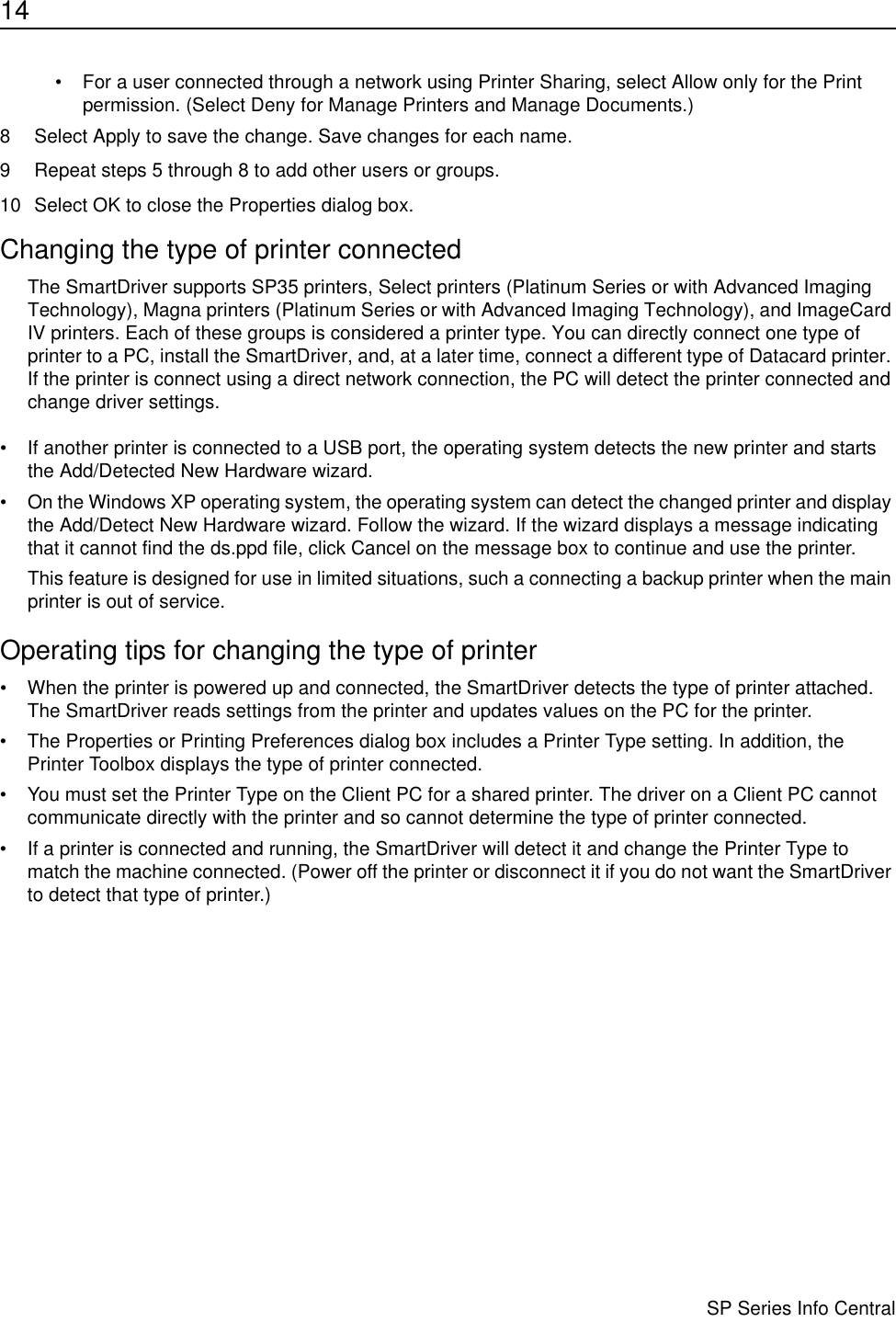 14                      SP Series Info Central• For a user connected through a network using Printer Sharing, select Allow only for the Print permission. (Select Deny for Manage Printers and Manage Documents.) 8 Select Apply to save the change. Save changes for each name.9 Repeat steps 5 through 8 to add other users or groups.10 Select OK to close the Properties dialog box.Changing the type of printer connectedThe SmartDriver supports SP35 printers, Select printers (Platinum Series or with Advanced Imaging Technology), Magna printers (Platinum Series or with Advanced Imaging Technology), and ImageCard IV printers. Each of these groups is considered a printer type. You can directly connect one type of printer to a PC, install the SmartDriver, and, at a later time, connect a different type of Datacard printer. If the printer is connect using a direct network connection, the PC will detect the printer connected and change driver settings. • If another printer is connected to a USB port, the operating system detects the new printer and starts the Add/Detected New Hardware wizard. • On the Windows XP operating system, the operating system can detect the changed printer and display the Add/Detect New Hardware wizard. Follow the wizard. If the wizard displays a message indicating that it cannot find the ds.ppd file, click Cancel on the message box to continue and use the printer.This feature is designed for use in limited situations, such a connecting a backup printer when the main printer is out of service.Operating tips for changing the type of printer• When the printer is powered up and connected, the SmartDriver detects the type of printer attached. The SmartDriver reads settings from the printer and updates values on the PC for the printer.• The Properties or Printing Preferences dialog box includes a Printer Type setting. In addition, the Printer Toolbox displays the type of printer connected. • You must set the Printer Type on the Client PC for a shared printer. The driver on a Client PC cannot communicate directly with the printer and so cannot determine the type of printer connected.• If a printer is connected and running, the SmartDriver will detect it and change the Printer Type to match the machine connected. (Power off the printer or disconnect it if you do not want the SmartDriver to detect that type of printer.)