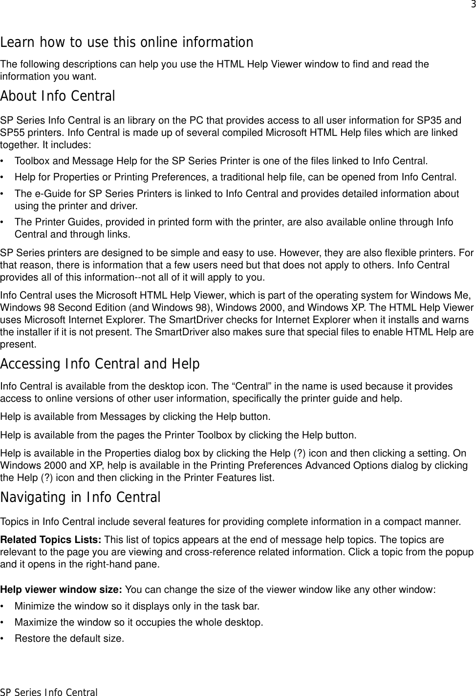 3SP Series Info CentralLearn how to use this online informationThe following descriptions can help you use the HTML Help Viewer window to find and read the information you want.About Info CentralSP Series Info Central is an library on the PC that provides access to all user information for SP35 and SP55 printers. Info Central is made up of several compiled Microsoft HTML Help files which are linked together. It includes: • Toolbox and Message Help for the SP Series Printer is one of the files linked to Info Central. • Help for Properties or Printing Preferences, a traditional help file, can be opened from Info Central.• The e-Guide for SP Series Printers is linked to Info Central and provides detailed information about using the printer and driver.• The Printer Guides, provided in printed form with the printer, are also available online through Info Central and through links.SP Series printers are designed to be simple and easy to use. However, they are also flexible printers. For that reason, there is information that a few users need but that does not apply to others. Info Central provides all of this information--not all of it will apply to you. Info Central uses the Microsoft HTML Help Viewer, which is part of the operating system for Windows Me,  Windows 98 Second Edition (and Windows 98), Windows 2000, and Windows XP. The HTML Help Viewer uses Microsoft Internet Explorer. The SmartDriver checks for Internet Explorer when it installs and warns the installer if it is not present. The SmartDriver also makes sure that special files to enable HTML Help are present. Accessing Info Central and HelpInfo Central is available from the desktop icon. The “Central” in the name is used because it provides access to online versions of other user information, specifically the printer guide and help.Help is available from Messages by clicking the Help button. Help is available from the pages the Printer Toolbox by clicking the Help button. Help is available in the Properties dialog box by clicking the Help (?) icon and then clicking a setting. On Windows 2000 and XP, help is available in the Printing Preferences Advanced Options dialog by clicking the Help (?) icon and then clicking in the Printer Features list.Navigating in Info CentralTopics in Info Central include several features for providing complete information in a compact manner. Related Topics Lists: This list of topics appears at the end of message help topics. The topics are relevant to the page you are viewing and cross-reference related information. Click a topic from the popup and it opens in the right-hand pane.Help viewer window size: You can change the size of the viewer window like any other window:• Minimize the window so it displays only in the task bar.• Maximize the window so it occupies the whole desktop.• Restore the default size.