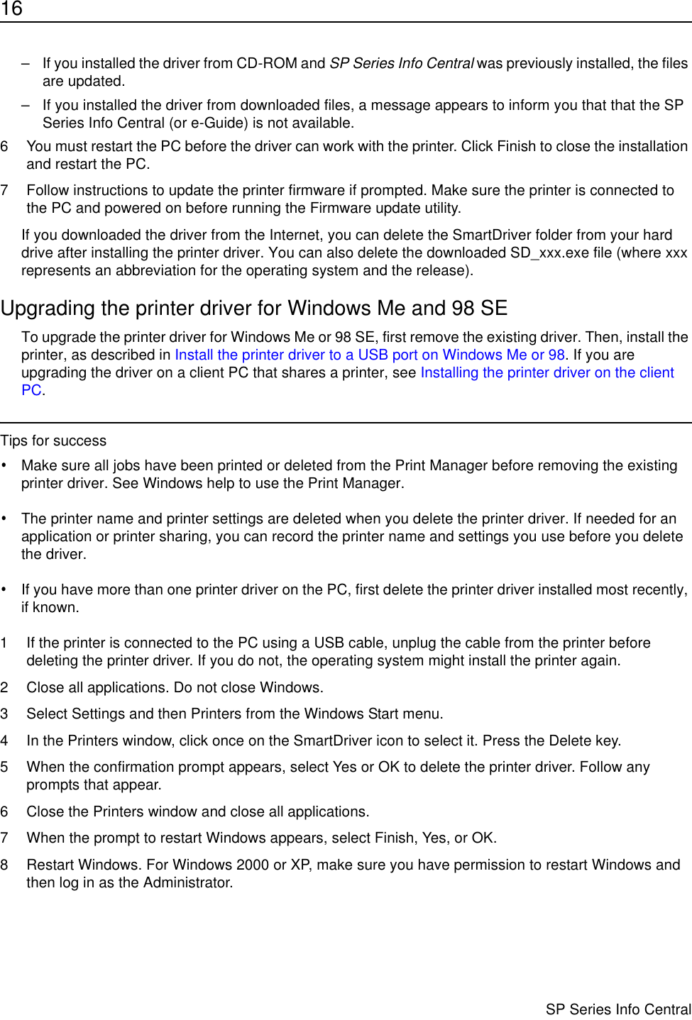 16                      SP Series Info Central– If you installed the driver from CD-ROM and SP Series Info Central was previously installed, the files are updated. – If you installed the driver from downloaded files, a message appears to inform you that that the SP Series Info Central (or e-Guide) is not available. 6 You must restart the PC before the driver can work with the printer. Click Finish to close the installation and restart the PC.7 Follow instructions to update the printer firmware if prompted. Make sure the printer is connected to the PC and powered on before running the Firmware update utility.If you downloaded the driver from the Internet, you can delete the SmartDriver folder from your hard drive after installing the printer driver. You can also delete the downloaded SD_xxx.exe file (where xxx represents an abbreviation for the operating system and the release).Upgrading the printer driver for Windows Me and 98 SETo upgrade the printer driver for Windows Me or 98 SE, first remove the existing driver. Then, install the printer, as described in Install the printer driver to a USB port on Windows Me or 98. If you are upgrading the driver on a client PC that shares a printer, see Installing the printer driver on the client PC.Tips for success•Make sure all jobs have been printed or deleted from the Print Manager before removing the existing printer driver. See Windows help to use the Print Manager.•The printer name and printer settings are deleted when you delete the printer driver. If needed for an application or printer sharing, you can record the printer name and settings you use before you delete the driver.•If you have more than one printer driver on the PC, first delete the printer driver installed most recently, if known.1 If the printer is connected to the PC using a USB cable, unplug the cable from the printer before deleting the printer driver. If you do not, the operating system might install the printer again.2 Close all applications. Do not close Windows.3 Select Settings and then Printers from the Windows Start menu.4 In the Printers window, click once on the SmartDriver icon to select it. Press the Delete key. 5 When the confirmation prompt appears, select Yes or OK to delete the printer driver. Follow any prompts that appear.6 Close the Printers window and close all applications.7 When the prompt to restart Windows appears, select Finish, Yes, or OK.8 Restart Windows. For Windows 2000 or XP, make sure you have permission to restart Windows and then log in as the Administrator.