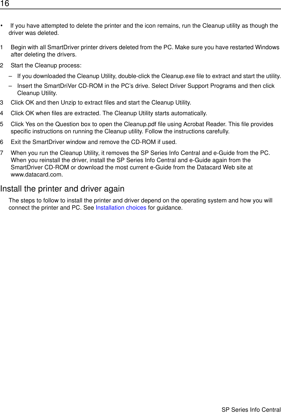 16                      SP Series Info Central• If you have attempted to delete the printer and the icon remains, run the Cleanup utility as though the driver was deleted.1 Begin with all SmartDriver printer drivers deleted from the PC. Make sure you have restarted Windows after deleting the drivers.2 Start the Cleanup process:– If you downloaded the Cleanup Utility, double-click the Cleanup.exe file to extract and start the utility.– Insert the SmartDriVer CD-ROM in the PC’s drive. Select Driver Support Programs and then click Cleanup Utility. 3 Click OK and then Unzip to extract files and start the Cleanup Utility. 4 Click OK when files are extracted. The Cleanup Utility starts automatically.5 Click Yes on the Question box to open the Cleanup.pdf file using Acrobat Reader. This file provides specific instructions on running the Cleanup utility. Follow the instructions carefully.6 Exit the SmartDriver window and remove the CD-ROM if used.7 When you run the Cleanup Utility, it removes the SP Series Info Central and e-Guide from the PC. When you reinstall the driver, install the SP Series Info Central and e-Guide again from the SmartDriver CD-ROM or download the most current e-Guide from the Datacard Web site at www.datacard.com.Install the printer and driver againThe steps to follow to install the printer and driver depend on the operating system and how you will connect the printer and PC. See Installation choices for guidance.