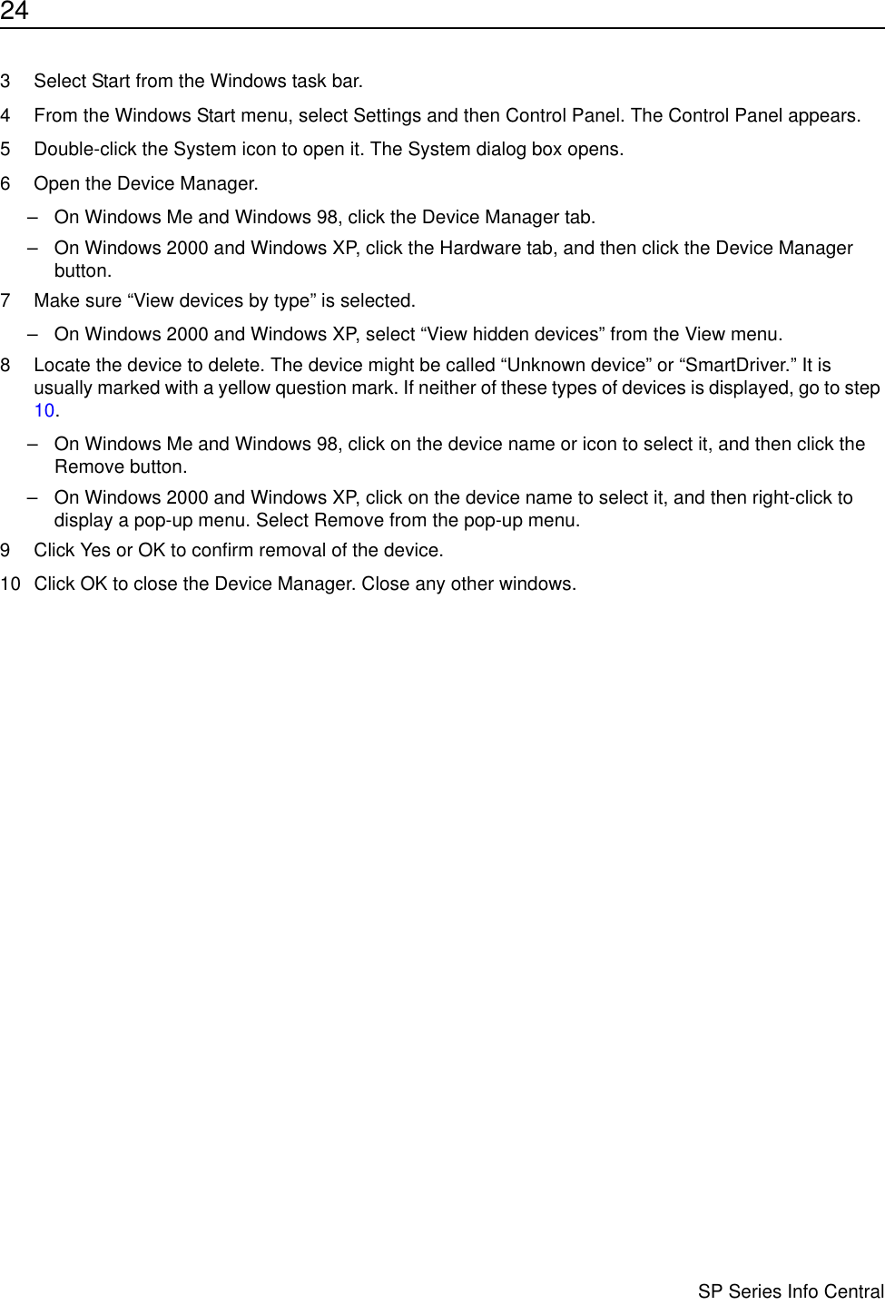 24                      SP Series Info Central3 Select Start from the Windows task bar.4 From the Windows Start menu, select Settings and then Control Panel. The Control Panel appears.5 Double-click the System icon to open it. The System dialog box opens.6 Open the Device Manager.– On Windows Me and Windows 98, click the Device Manager tab. – On Windows 2000 and Windows XP, click the Hardware tab, and then click the Device Manager button.7 Make sure “View devices by type” is selected.– On Windows 2000 and Windows XP, select “View hidden devices” from the View menu.8 Locate the device to delete. The device might be called “Unknown device” or “SmartDriver.” It is usually marked with a yellow question mark. If neither of these types of devices is displayed, go to step 10.– On Windows Me and Windows 98, click on the device name or icon to select it, and then click the Remove button.– On Windows 2000 and Windows XP, click on the device name to select it, and then right-click to display a pop-up menu. Select Remove from the pop-up menu. 9 Click Yes or OK to confirm removal of the device.10 Click OK to close the Device Manager. Close any other windows.