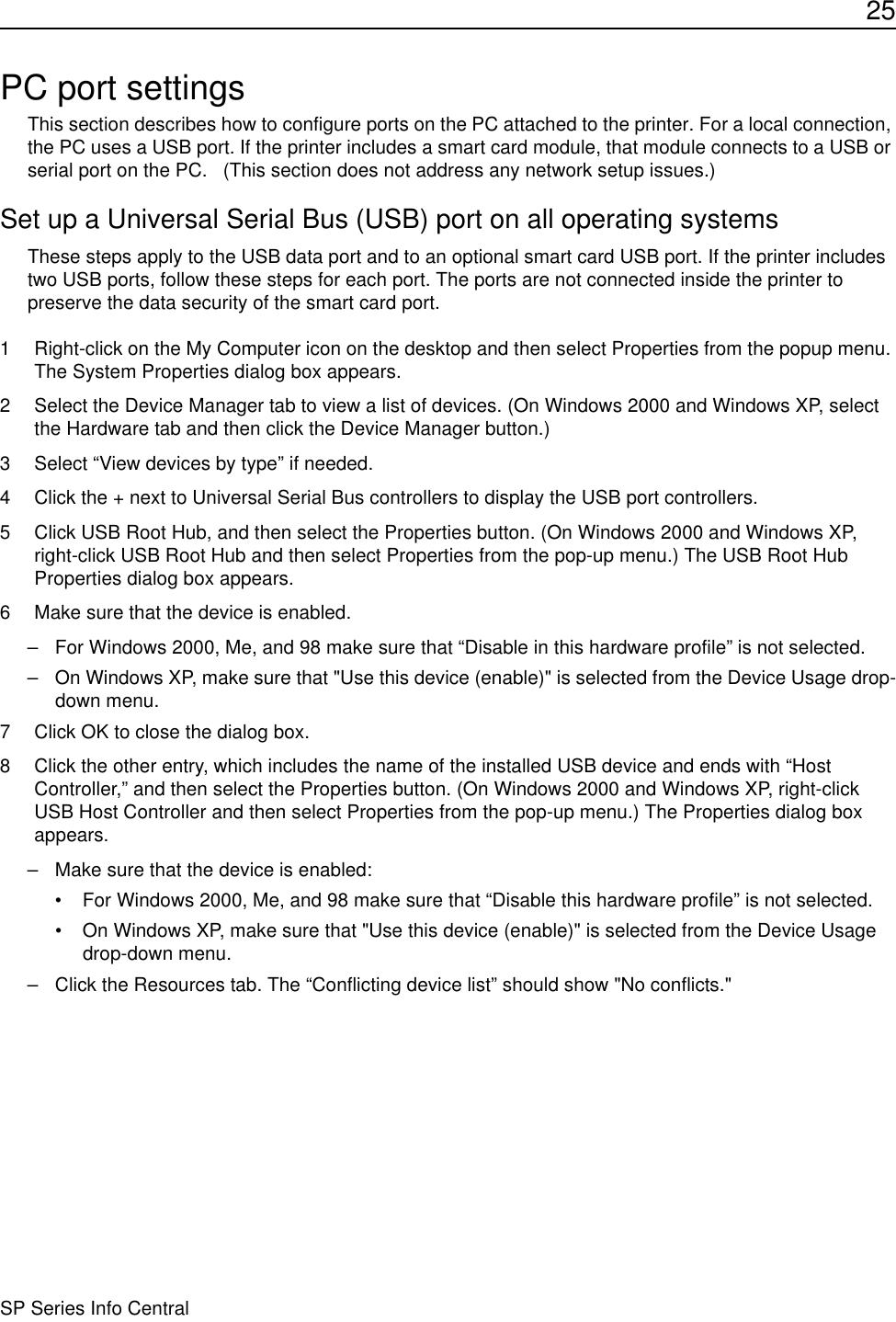 25SP Series Info CentralPC port settingsThis section describes how to configure ports on the PC attached to the printer. For a local connection, the PC uses a USB port. If the printer includes a smart card module, that module connects to a USB or serial port on the PC.   (This section does not address any network setup issues.)Set up a Universal Serial Bus (USB) port on all operating systemsThese steps apply to the USB data port and to an optional smart card USB port. If the printer includes two USB ports, follow these steps for each port. The ports are not connected inside the printer to preserve the data security of the smart card port.1 Right-click on the My Computer icon on the desktop and then select Properties from the popup menu. The System Properties dialog box appears.2 Select the Device Manager tab to view a list of devices. (On Windows 2000 and Windows XP, select the Hardware tab and then click the Device Manager button.)3 Select “View devices by type” if needed.4 Click the + next to Universal Serial Bus controllers to display the USB port controllers. 5 Click USB Root Hub, and then select the Properties button. (On Windows 2000 and Windows XP, right-click USB Root Hub and then select Properties from the pop-up menu.) The USB Root Hub Properties dialog box appears.6 Make sure that the device is enabled.– For Windows 2000, Me, and 98 make sure that “Disable in this hardware profile” is not selected. – On Windows XP, make sure that &quot;Use this device (enable)&quot; is selected from the Device Usage drop-down menu.7 Click OK to close the dialog box.8 Click the other entry, which includes the name of the installed USB device and ends with “Host Controller,” and then select the Properties button. (On Windows 2000 and Windows XP, right-click USB Host Controller and then select Properties from the pop-up menu.) The Properties dialog box appears.– Make sure that the device is enabled:• For Windows 2000, Me, and 98 make sure that “Disable this hardware profile” is not selected. • On Windows XP, make sure that &quot;Use this device (enable)&quot; is selected from the Device Usage drop-down menu.– Click the Resources tab. The “Conflicting device list” should show &quot;No conflicts.&quot;