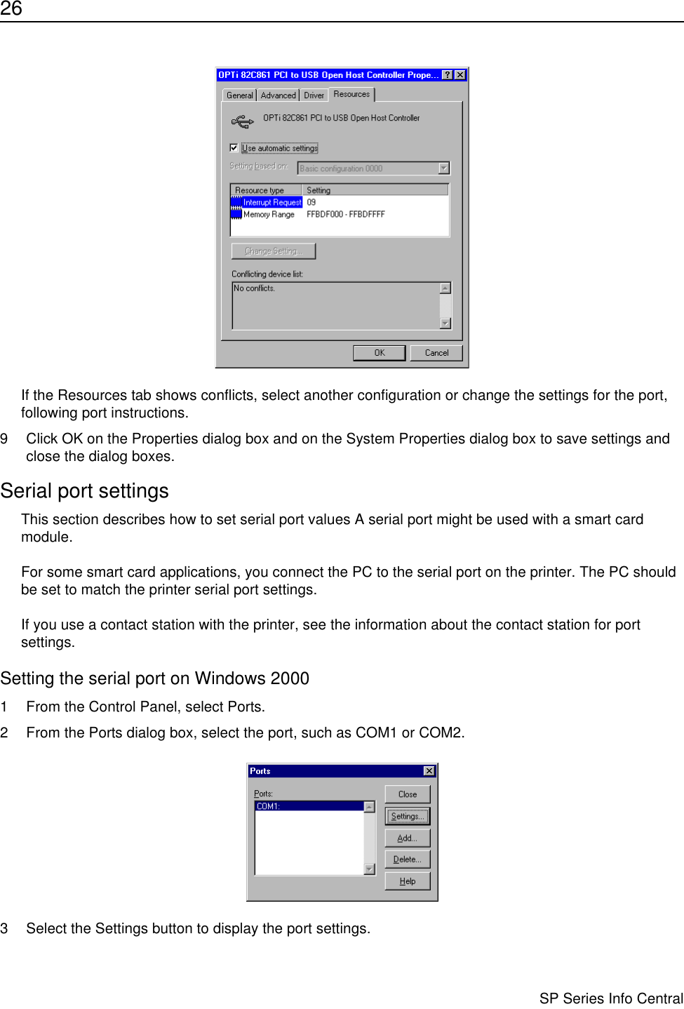 26                      SP Series Info CentralIf the Resources tab shows conflicts, select another configuration or change the settings for the port, following port instructions.9 Click OK on the Properties dialog box and on the System Properties dialog box to save settings and close the dialog boxes.Serial port settingsThis section describes how to set serial port values A serial port might be used with a smart card module.For some smart card applications, you connect the PC to the serial port on the printer. The PC should be set to match the printer serial port settings.If you use a contact station with the printer, see the information about the contact station for port settings. Setting the serial port on Windows 20001 From the Control Panel, select Ports.2 From the Ports dialog box, select the port, such as COM1 or COM2.3 Select the Settings button to display the port settings.