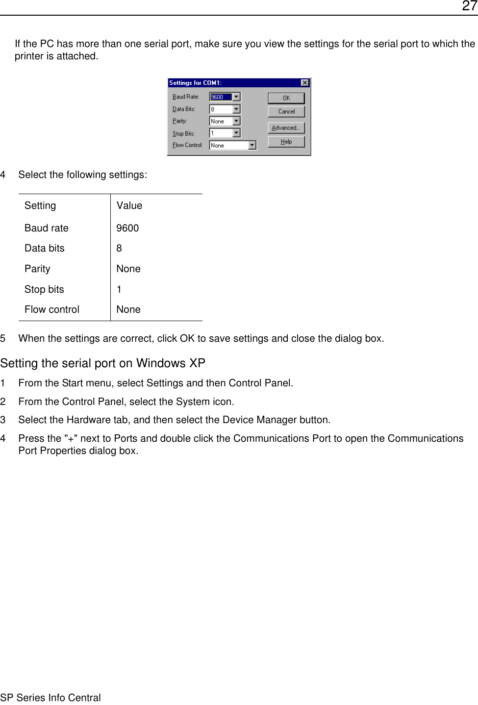 27SP Series Info CentralIf the PC has more than one serial port, make sure you view the settings for the serial port to which the printer is attached.4 Select the following settings:5 When the settings are correct, click OK to save settings and close the dialog box.Setting the serial port on Windows XP1 From the Start menu, select Settings and then Control Panel.2 From the Control Panel, select the System icon.3 Select the Hardware tab, and then select the Device Manager button.4 Press the &quot;+&quot; next to Ports and double click the Communications Port to open the Communications Port Properties dialog box.Setting ValueBaud rate 9600Data bits 8Parity NoneStop bits 1Flow control None