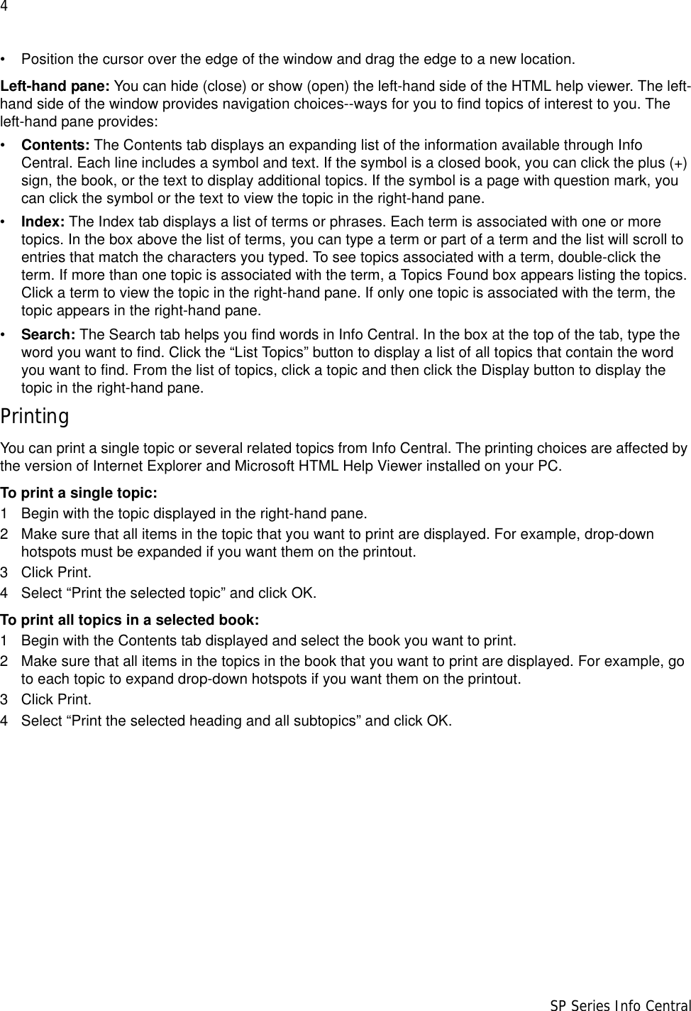 4                      SP Series Info Central• Position the cursor over the edge of the window and drag the edge to a new location.Left-hand pane: You can hide (close) or show (open) the left-hand side of the HTML help viewer. The left-hand side of the window provides navigation choices--ways for you to find topics of interest to you. The left-hand pane provides:•Contents: The Contents tab displays an expanding list of the information available through Info Central. Each line includes a symbol and text. If the symbol is a closed book, you can click the plus (+) sign, the book, or the text to display additional topics. If the symbol is a page with question mark, you can click the symbol or the text to view the topic in the right-hand pane. •Index: The Index tab displays a list of terms or phrases. Each term is associated with one or more topics. In the box above the list of terms, you can type a term or part of a term and the list will scroll to entries that match the characters you typed. To see topics associated with a term, double-click the term. If more than one topic is associated with the term, a Topics Found box appears listing the topics. Click a term to view the topic in the right-hand pane. If only one topic is associated with the term, the topic appears in the right-hand pane.•Search: The Search tab helps you find words in Info Central. In the box at the top of the tab, type the word you want to find. Click the “List Topics” button to display a list of all topics that contain the word you want to find. From the list of topics, click a topic and then click the Display button to display the topic in the right-hand pane. PrintingYou can print a single topic or several related topics from Info Central. The printing choices are affected by the version of Internet Explorer and Microsoft HTML Help Viewer installed on your PC.To print a single topic:1 Begin with the topic displayed in the right-hand pane.2 Make sure that all items in the topic that you want to print are displayed. For example, drop-down hotspots must be expanded if you want them on the printout.3 Click Print.4 Select “Print the selected topic” and click OK.To print all topics in a selected book:1 Begin with the Contents tab displayed and select the book you want to print. 2 Make sure that all items in the topics in the book that you want to print are displayed. For example, go to each topic to expand drop-down hotspots if you want them on the printout.3 Click Print.4 Select “Print the selected heading and all subtopics” and click OK.