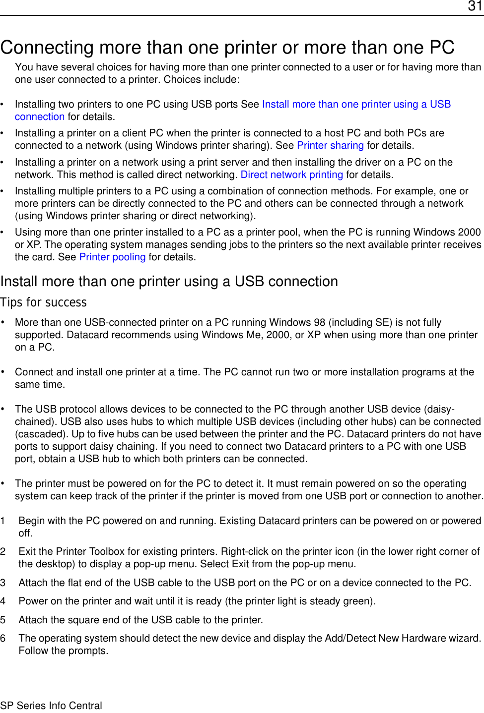 31SP Series Info CentralConnecting more than one printer or more than one PCYou have several choices for having more than one printer connected to a user or for having more than one user connected to a printer. Choices include:• Installing two printers to one PC using USB ports See Install more than one printer using a USB connection for details.• Installing a printer on a client PC when the printer is connected to a host PC and both PCs are connected to a network (using Windows printer sharing). See Printer sharing for details.• Installing a printer on a network using a print server and then installing the driver on a PC on the network. This method is called direct networking. Direct network printing for details.• Installing multiple printers to a PC using a combination of connection methods. For example, one or more printers can be directly connected to the PC and others can be connected through a network (using Windows printer sharing or direct networking).• Using more than one printer installed to a PC as a printer pool, when the PC is running Windows 2000 or XP. The operating system manages sending jobs to the printers so the next available printer receives the card. See Printer pooling for details.Install more than one printer using a USB connectionTips for success•More than one USB-connected printer on a PC running Windows 98 (including SE) is not fully supported. Datacard recommends using Windows Me, 2000, or XP when using more than one printer on a PC.•Connect and install one printer at a time. The PC cannot run two or more installation programs at the same time.•The USB protocol allows devices to be connected to the PC through another USB device (daisy-chained). USB also uses hubs to which multiple USB devices (including other hubs) can be connected (cascaded). Up to five hubs can be used between the printer and the PC. Datacard printers do not have ports to support daisy chaining. If you need to connect two Datacard printers to a PC with one USB port, obtain a USB hub to which both printers can be connected.•The printer must be powered on for the PC to detect it. It must remain powered on so the operating system can keep track of the printer if the printer is moved from one USB port or connection to another.1 Begin with the PC powered on and running. Existing Datacard printers can be powered on or powered off. 2 Exit the Printer Toolbox for existing printers. Right-click on the printer icon (in the lower right corner of the desktop) to display a pop-up menu. Select Exit from the pop-up menu.3 Attach the flat end of the USB cable to the USB port on the PC or on a device connected to the PC. 4 Power on the printer and wait until it is ready (the printer light is steady green).5 Attach the square end of the USB cable to the printer.6 The operating system should detect the new device and display the Add/Detect New Hardware wizard. Follow the prompts.