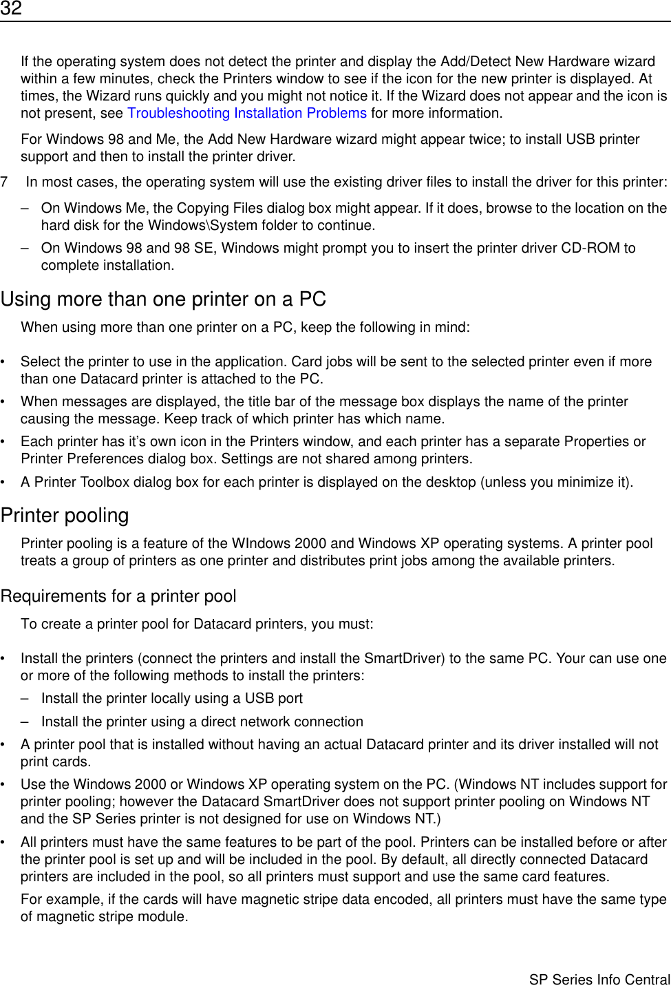 32                      SP Series Info CentralIf the operating system does not detect the printer and display the Add/Detect New Hardware wizard within a few minutes, check the Printers window to see if the icon for the new printer is displayed. At times, the Wizard runs quickly and you might not notice it. If the Wizard does not appear and the icon is not present, see Troubleshooting Installation Problems for more information.For Windows 98 and Me, the Add New Hardware wizard might appear twice; to install USB printer support and then to install the printer driver.7 In most cases, the operating system will use the existing driver files to install the driver for this printer:– On Windows Me, the Copying Files dialog box might appear. If it does, browse to the location on the hard disk for the Windows\System folder to continue. – On Windows 98 and 98 SE, Windows might prompt you to insert the printer driver CD-ROM to complete installation. Using more than one printer on a PCWhen using more than one printer on a PC, keep the following in mind:• Select the printer to use in the application. Card jobs will be sent to the selected printer even if more than one Datacard printer is attached to the PC.• When messages are displayed, the title bar of the message box displays the name of the printer causing the message. Keep track of which printer has which name.• Each printer has it’s own icon in the Printers window, and each printer has a separate Properties or Printer Preferences dialog box. Settings are not shared among printers.• A Printer Toolbox dialog box for each printer is displayed on the desktop (unless you minimize it). Printer poolingPrinter pooling is a feature of the WIndows 2000 and Windows XP operating systems. A printer pool treats a group of printers as one printer and distributes print jobs among the available printers. Requirements for a printer poolTo create a printer pool for Datacard printers, you must:• Install the printers (connect the printers and install the SmartDriver) to the same PC. Your can use one or more of the following methods to install the printers:– Install the printer locally using a USB port– Install the printer using a direct network connection• A printer pool that is installed without having an actual Datacard printer and its driver installed will not print cards.• Use the Windows 2000 or Windows XP operating system on the PC. (Windows NT includes support for printer pooling; however the Datacard SmartDriver does not support printer pooling on Windows NT and the SP Series printer is not designed for use on Windows NT.)• All printers must have the same features to be part of the pool. Printers can be installed before or after the printer pool is set up and will be included in the pool. By default, all directly connected Datacard printers are included in the pool, so all printers must support and use the same card features. For example, if the cards will have magnetic stripe data encoded, all printers must have the same type of magnetic stripe module. 