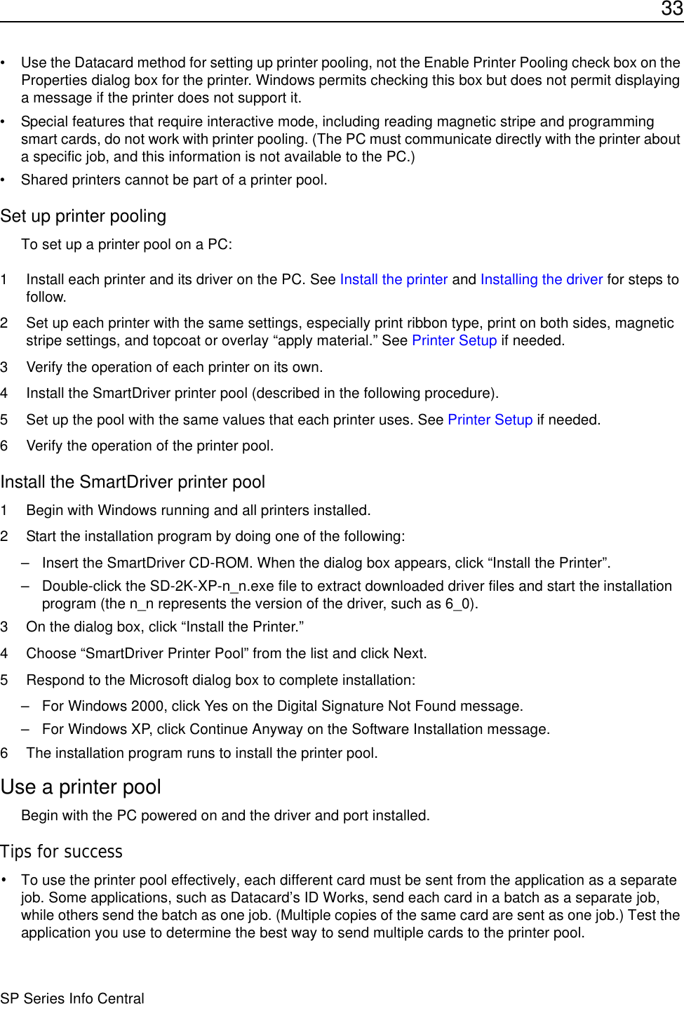 33SP Series Info Central• Use the Datacard method for setting up printer pooling, not the Enable Printer Pooling check box on the Properties dialog box for the printer. Windows permits checking this box but does not permit displaying a message if the printer does not support it.• Special features that require interactive mode, including reading magnetic stripe and programming smart cards, do not work with printer pooling. (The PC must communicate directly with the printer about a specific job, and this information is not available to the PC.)• Shared printers cannot be part of a printer pool.Set up printer poolingTo set up a printer pool on a PC:1 Install each printer and its driver on the PC. See Install the printer and Installing the driver for steps to follow.2 Set up each printer with the same settings, especially print ribbon type, print on both sides, magnetic stripe settings, and topcoat or overlay “apply material.” See Printer Setup if needed.3 Verify the operation of each printer on its own.4 Install the SmartDriver printer pool (described in the following procedure).5 Set up the pool with the same values that each printer uses. See Printer Setup if needed.6 Verify the operation of the printer pool.Install the SmartDriver printer pool1 Begin with Windows running and all printers installed.2 Start the installation program by doing one of the following:– Insert the SmartDriver CD-ROM. When the dialog box appears, click “Install the Printer”.– Double-click the SD-2K-XP-n_n.exe file to extract downloaded driver files and start the installation program (the n_n represents the version of the driver, such as 6_0).3 On the dialog box, click “Install the Printer.”4 Choose “SmartDriver Printer Pool” from the list and click Next. 5 Respond to the Microsoft dialog box to complete installation:– For Windows 2000, click Yes on the Digital Signature Not Found message.– For Windows XP, click Continue Anyway on the Software Installation message.6 The installation program runs to install the printer pool.Use a printer poolBegin with the PC powered on and the driver and port installed. Tips for success•To use the printer pool effectively, each different card must be sent from the application as a separate job. Some applications, such as Datacard’s ID Works, send each card in a batch as a separate job, while others send the batch as one job. (Multiple copies of the same card are sent as one job.) Test the application you use to determine the best way to send multiple cards to the printer pool. 