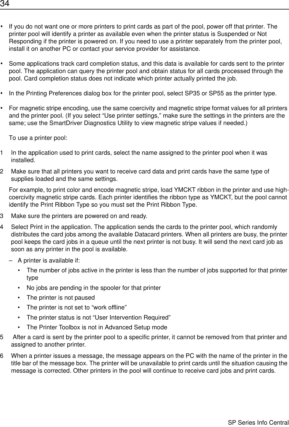 34                      SP Series Info Central•If you do not want one or more printers to print cards as part of the pool, power off that printer. The printer pool will identify a printer as available even when the printer status is Suspended or Not Responding if the printer is powered on. If you need to use a printer separately from the printer pool, install it on another PC or contact your service provider for assistance.•Some applications track card completion status, and this data is available for cards sent to the printer pool. The application can query the printer pool and obtain status for all cards processed through the pool. Card completion status does not indicate which printer actually printed the job.•In the Printing Preferences dialog box for the printer pool, select SP35 or SP55 as the printer type. •For magnetic stripe encoding, use the same coercivity and magnetic stripe format values for all printers and the printer pool. (If you select “Use printer settings,” make sure the settings in the printers are the same; use the SmartDriver Diagnostics Utility to view magnetic stripe values if needed.)To use a printer pool:1 In the application used to print cards, select the name assigned to the printer pool when it was installed.2 Make sure that all printers you want to receive card data and print cards have the same type of supplies loaded and the same settings.For example, to print color and encode magnetic stripe, load YMCKT ribbon in the printer and use high-coercivity magnetic stripe cards. Each printer identifies the ribbon type as YMCKT, but the pool cannot identify the Print Ribbon Type so you must set the Print Ribbon Type.3 Make sure the printers are powered on and ready. 4 Select Print in the application. The application sends the cards to the printer pool, which randomly distributes the card jobs among the available Datacard printers. When all printers are busy, the printer pool keeps the card jobs in a queue until the next printer is not busy. It will send the next card job as soon as any printer in the pool is available.– A printer is available if:• The number of jobs active in the printer is less than the number of jobs supported for that printer type • No jobs are pending in the spooler for that printer• The printer is not paused• The printer is not set to “work offline”• The printer status is not “User Intervention Required” • The Printer Toolbox is not in Advanced Setup mode5  After a card is sent by the printer pool to a specific printer, it cannot be removed from that printer and assigned to another printer.6 When a printer issues a message, the message appears on the PC with the name of the printer in the title bar of the message box. The printer will be unavailable to print cards until the situation causing the message is corrected. Other printers in the pool will continue to receive card jobs and print cards.