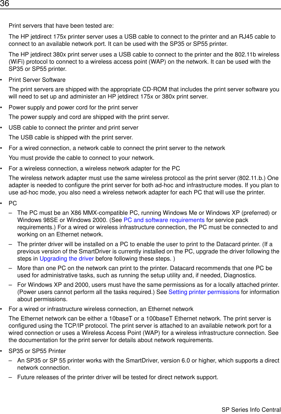 36                      SP Series Info CentralPrint servers that have been tested are:The HP jetdirect 175x printer server uses a USB cable to connect to the printer and an RJ45 cable to connect to an available network port. It can be used with the SP35 or SP55 printer. The HP jetdirect 380x print server uses a USB cable to connect to the printer and the 802.11b wireless (WiFi) protocol to connect to a wireless access point (WAP) on the network. It can be used with the SP35 or SP55 printer.• Print Server SoftwareThe print servers are shipped with the appropriate CD-ROM that includes the print server software you will need to set up and administer an HP jetdirect 175x or 380x print server.• Power supply and power cord for the print serverThe power supply and cord are shipped with the print server.• USB cable to connect the printer and print serverThe USB cable is shipped with the print server.• For a wired connection, a network cable to connect the print server to the networkYou must provide the cable to connect to your network.• For a wireless connection, a wireless network adapter for the PCThe wireless network adapter must use the same wireless protocol as the print server (802.11.b.) One adapter is needed to configure the print server for both ad-hoc and infrastructure modes. If you plan to use ad-hoc mode, you also need a wireless network adapter for each PC that will use the printer.•PC – The PC must be an X86 MMX-compatible PC, running Windows Me or Windows XP (preferred) or Windows 98SE or Windows 2000. (See PC and software requirements for service pack requirements.) For a wired or wireless infrastructure connection, the PC must be connected to and working on an Ethernet network.– The printer driver will be installed on a PC to enable the user to print to the Datacard printer. (If a previous version of the SmartDriver is currently installed on the PC, upgrade the driver following the steps in Upgrading the driver before following these steps. )– More than one PC on the network can print to the printer. Datacard recommends that one PC be used for administrative tasks, such as running the setup utility and, if needed, Diagnostics. – For Windows XP and 2000, users must have the same permissions as for a locally attached printer. (Power users cannot perform all the tasks required.) See Setting printer permissions for information about permissions.• For a wired or infrastructure wireless connection, an Ethernet networkThe Ethernet network can be either a 10baseT or a 100baseT Ethernet network. The print server is configured using the TCP/IP protocol. The print server is attached to an available network port for a wired connection or uses a Wireless Access Point (WAP) for a wireless infrastructure connection. See the documentation for the print server for details about network requirements.• SP35 or SP55 Printer – An SP35 or SP 55 printer works with the SmartDriver, version 6.0 or higher, which supports a direct network connection.– Future releases of the printer driver will be tested for direct network support. 