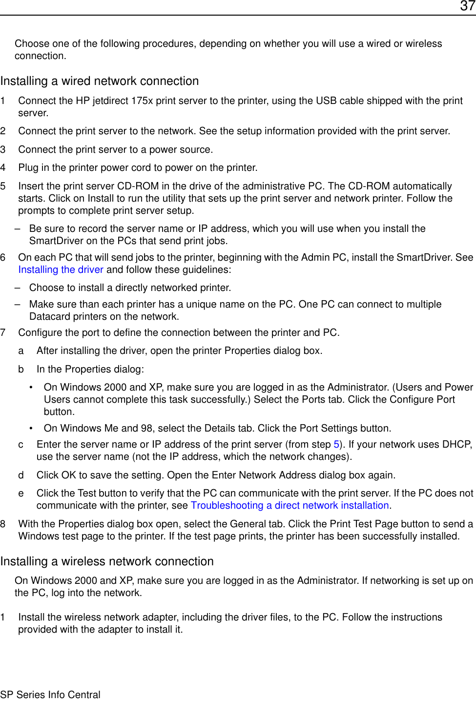 37SP Series Info CentralChoose one of the following procedures, depending on whether you will use a wired or wireless connection. Installing a wired network connection1 Connect the HP jetdirect 175x print server to the printer, using the USB cable shipped with the print server. 2 Connect the print server to the network. See the setup information provided with the print server.3 Connect the print server to a power source.4 Plug in the printer power cord to power on the printer.5 Insert the print server CD-ROM in the drive of the administrative PC. The CD-ROM automatically starts. Click on Install to run the utility that sets up the print server and network printer. Follow the prompts to complete print server setup.– Be sure to record the server name or IP address, which you will use when you install the SmartDriver on the PCs that send print jobs.6 On each PC that will send jobs to the printer, beginning with the Admin PC, install the SmartDriver. See Installing the driver and follow these guidelines:– Choose to install a directly networked printer.– Make sure than each printer has a unique name on the PC. One PC can connect to multiple Datacard printers on the network.7 Configure the port to define the connection between the printer and PC.a After installing the driver, open the printer Properties dialog box.b In the Properties dialog:• On Windows 2000 and XP, make sure you are logged in as the Administrator. (Users and Power Users cannot complete this task successfully.) Select the Ports tab. Click the Configure Port button.• On Windows Me and 98, select the Details tab. Click the Port Settings button.c Enter the server name or IP address of the print server (from step 5). If your network uses DHCP, use the server name (not the IP address, which the network changes).d Click OK to save the setting. Open the Enter Network Address dialog box again.e Click the Test button to verify that the PC can communicate with the print server. If the PC does not communicate with the printer, see Troubleshooting a direct network installation.8 With the Properties dialog box open, select the General tab. Click the Print Test Page button to send a Windows test page to the printer. If the test page prints, the printer has been successfully installed. Installing a wireless network connectionOn Windows 2000 and XP, make sure you are logged in as the Administrator. If networking is set up on the PC, log into the network.1 Install the wireless network adapter, including the driver files, to the PC. Follow the instructions provided with the adapter to install it. 