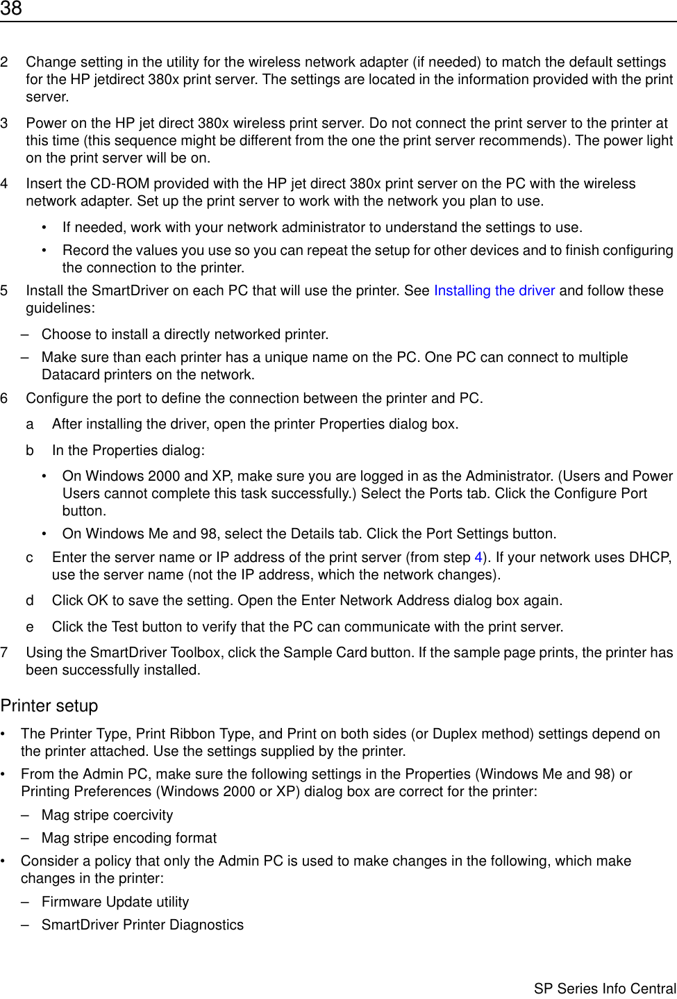 38                      SP Series Info Central2 Change setting in the utility for the wireless network adapter (if needed) to match the default settings for the HP jetdirect 380x print server. The settings are located in the information provided with the print server.3 Power on the HP jet direct 380x wireless print server. Do not connect the print server to the printer at this time (this sequence might be different from the one the print server recommends). The power light on the print server will be on.4 Insert the CD-ROM provided with the HP jet direct 380x print server on the PC with the wireless network adapter. Set up the print server to work with the network you plan to use.• If needed, work with your network administrator to understand the settings to use.• Record the values you use so you can repeat the setup for other devices and to finish configuring the connection to the printer.5 Install the SmartDriver on each PC that will use the printer. See Installing the driver and follow these guidelines:– Choose to install a directly networked printer.– Make sure than each printer has a unique name on the PC. One PC can connect to multiple Datacard printers on the network.6 Configure the port to define the connection between the printer and PC.a After installing the driver, open the printer Properties dialog box.b In the Properties dialog:• On Windows 2000 and XP, make sure you are logged in as the Administrator. (Users and Power Users cannot complete this task successfully.) Select the Ports tab. Click the Configure Port button.• On Windows Me and 98, select the Details tab. Click the Port Settings button.c Enter the server name or IP address of the print server (from step 4). If your network uses DHCP, use the server name (not the IP address, which the network changes).d Click OK to save the setting. Open the Enter Network Address dialog box again.e Click the Test button to verify that the PC can communicate with the print server.7 Using the SmartDriver Toolbox, click the Sample Card button. If the sample page prints, the printer has been successfully installed.Printer setup• The Printer Type, Print Ribbon Type, and Print on both sides (or Duplex method) settings depend on the printer attached. Use the settings supplied by the printer.• From the Admin PC, make sure the following settings in the Properties (Windows Me and 98) or Printing Preferences (Windows 2000 or XP) dialog box are correct for the printer:– Mag stripe coercivity– Mag stripe encoding format• Consider a policy that only the Admin PC is used to make changes in the following, which make changes in the printer: – Firmware Update utility– SmartDriver Printer Diagnostics