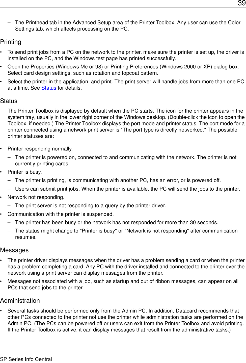 39SP Series Info Central– The Printhead tab in the Advanced Setup area of the Printer Toolbox. Any user can use the Color Settings tab, which affects processing on the PC.Printing• To send print jobs from a PC on the network to the printer, make sure the printer is set up, the driver is installed on the PC, and the Windows test page has printed successfully.• Open the Properties (Windows Me or 98) or Printing Preferences (Windows 2000 or XP) dialog box. Select card design settings, such as rotation and topcoat pattern. • Select the printer in the application, and print. The print server will handle jobs from more than one PC at a time. See Status for details.StatusThe Printer Toolbox is displayed by default when the PC starts. The icon for the printer appears in the system tray, usually in the lower right corner of the Windows desktop. (Double-click the icon to open the Toolbox, if needed.) The Printer Toolbox displays the port mode and printer status. The port mode for a printer connected using a network print server is &quot;The port type is directly networked.&quot; The possible printer statuses are:• Printer responding normally.– The printer is powered on, connected to and communicating with the network. The printer is not currently printing cards.• Printer is busy.– The printer is printing, is communicating with another PC, has an error, or is powered off.– Users can submit print jobs. When the printer is available, the PC will send the jobs to the printer.• Network not responding.– The print server is not responding to a query by the printer driver.• Communication with the printer is suspended.– The printer has been busy or the network has not responded for more than 30 seconds.– The status might change to &quot;Printer is busy&quot; or &quot;Network is not responding&quot; after communication resumes.Messages• The printer driver displays messages when the driver has a problem sending a card or when the printer has a problem completing a card. Any PC with the driver installed and connected to the printer over the network using a print server can display messages from the printer. • Messages not associated with a job, such as startup and out of ribbon messages, can appear on all PCs that send jobs to the printer.Administration• Several tasks should be performed only from the Admin PC. In addition, Datacard recommends that other PCs connected to the printer not use the printer while administration tasks are performed on the Admin PC. (The PCs can be powered off or users can exit from the Printer Toolbox and avoid printing. If the Printer Toolbox is active, it can display messages that result from the administrative tasks.) 
