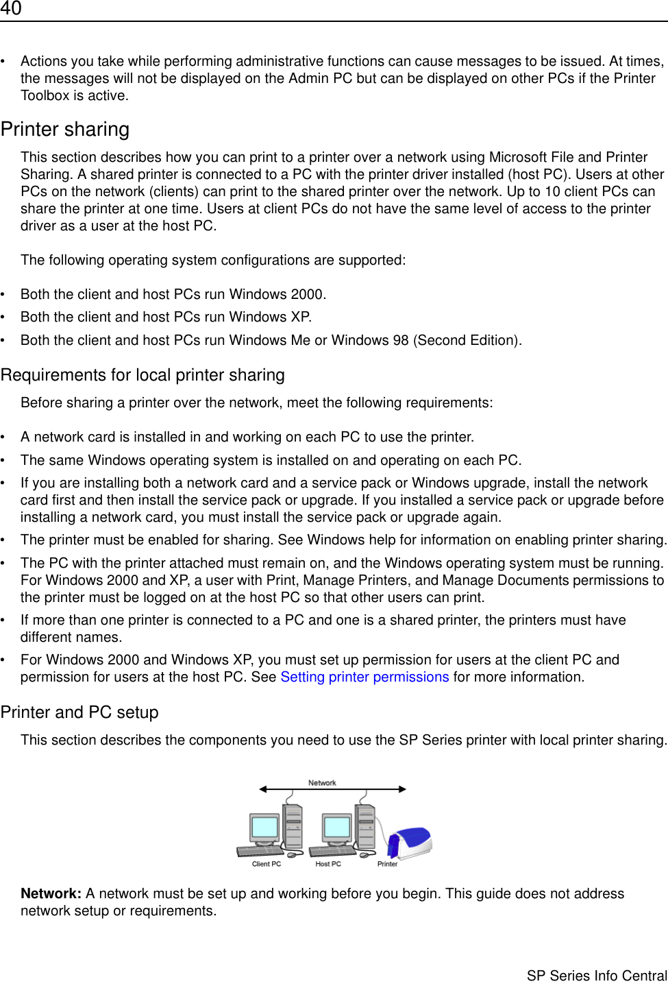 40                      SP Series Info Central• Actions you take while performing administrative functions can cause messages to be issued. At times, the messages will not be displayed on the Admin PC but can be displayed on other PCs if the Printer Toolbox is active.Printer sharingThis section describes how you can print to a printer over a network using Microsoft File and Printer Sharing. A shared printer is connected to a PC with the printer driver installed (host PC). Users at other PCs on the network (clients) can print to the shared printer over the network. Up to 10 client PCs can share the printer at one time. Users at client PCs do not have the same level of access to the printer driver as a user at the host PC.The following operating system configurations are supported:• Both the client and host PCs run Windows 2000.• Both the client and host PCs run Windows XP.• Both the client and host PCs run Windows Me or Windows 98 (Second Edition).Requirements for local printer sharingBefore sharing a printer over the network, meet the following requirements:• A network card is installed in and working on each PC to use the printer.• The same Windows operating system is installed on and operating on each PC.• If you are installing both a network card and a service pack or Windows upgrade, install the network card first and then install the service pack or upgrade. If you installed a service pack or upgrade before installing a network card, you must install the service pack or upgrade again.• The printer must be enabled for sharing. See Windows help for information on enabling printer sharing.• The PC with the printer attached must remain on, and the Windows operating system must be running. For Windows 2000 and XP, a user with Print, Manage Printers, and Manage Documents permissions to the printer must be logged on at the host PC so that other users can print.• If more than one printer is connected to a PC and one is a shared printer, the printers must have different names.• For Windows 2000 and Windows XP, you must set up permission for users at the client PC and permission for users at the host PC. See Setting printer permissions for more information.Printer and PC setupThis section describes the components you need to use the SP Series printer with local printer sharing.Network: A network must be set up and working before you begin. This guide does not address network setup or requirements.