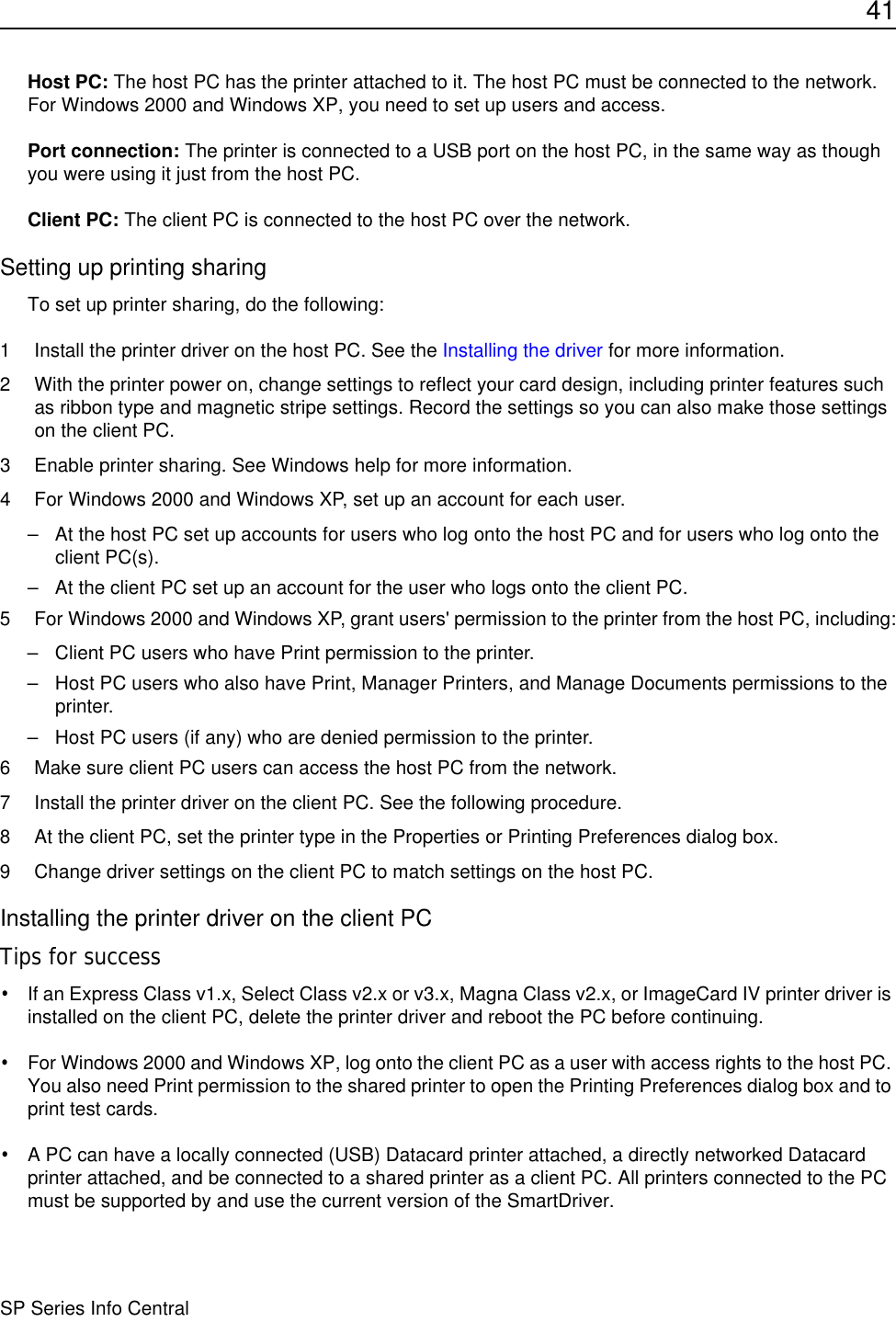 41SP Series Info CentralHost PC: The host PC has the printer attached to it. The host PC must be connected to the network. For Windows 2000 and Windows XP, you need to set up users and access.Port connection: The printer is connected to a USB port on the host PC, in the same way as though you were using it just from the host PC.Client PC: The client PC is connected to the host PC over the network. Setting up printing sharingTo set up printer sharing, do the following:1 Install the printer driver on the host PC. See the Installing the driver for more information. 2 With the printer power on, change settings to reflect your card design, including printer features such as ribbon type and magnetic stripe settings. Record the settings so you can also make those settings on the client PC.3 Enable printer sharing. See Windows help for more information.4 For Windows 2000 and Windows XP, set up an account for each user.– At the host PC set up accounts for users who log onto the host PC and for users who log onto the client PC(s).– At the client PC set up an account for the user who logs onto the client PC.5 For Windows 2000 and Windows XP, grant users&apos; permission to the printer from the host PC, including:– Client PC users who have Print permission to the printer. – Host PC users who also have Print, Manager Printers, and Manage Documents permissions to the printer.– Host PC users (if any) who are denied permission to the printer.6 Make sure client PC users can access the host PC from the network.7 Install the printer driver on the client PC. See the following procedure.8 At the client PC, set the printer type in the Properties or Printing Preferences dialog box.9 Change driver settings on the client PC to match settings on the host PC.Installing the printer driver on the client PCTips for success•If an Express Class v1.x, Select Class v2.x or v3.x, Magna Class v2.x, or ImageCard IV printer driver is installed on the client PC, delete the printer driver and reboot the PC before continuing. •For Windows 2000 and Windows XP, log onto the client PC as a user with access rights to the host PC. You also need Print permission to the shared printer to open the Printing Preferences dialog box and to print test cards.•A PC can have a locally connected (USB) Datacard printer attached, a directly networked Datacard printer attached, and be connected to a shared printer as a client PC. All printers connected to the PC must be supported by and use the current version of the SmartDriver.